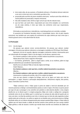 52
 terra natal, aliás, do seu sucessor, o Presidente Johnson: o Presidente Johnson nada tem
a ver com o crime nem com o comentário que dele se faz;
 provocado pelo sacrifício do jovem estadista americano: nenhum outro fato referido no
trecho poderia ter provocado o impacto emocional;
 tão cedo roubado à vida: clichê ou lugar-comum que não diz nada de novo;
 que nos fazia por assim dizer, responsáveis por esse crime estúpido: se o sentimento
era de culpa coletiva, é claro que todos nos sentíamos como que responsáveis;
redundância.
Eliminadas as excrescências e redundâncias, o período ganharia em concisão e unidade.
O assassínio do Presidente Kennedy chocou a humanidade inteira, não só pelo impacto
emocional, mas também por uma espécie de sentimento de culpa coletiva por esse crime que a
História gravará como o mais abominável do século.
3.2 Pontuação
3.2.1 Uso da vírgula
Há pessoas que adoram enviar correio-eletrônico. Há pessoas que adoram receber
mensagens. Há outras que adoram colecionar as mensagens recebidas em PPS (Power Point Show).
Aparecem, de vez em quando, algumas mensagens realmente criativas, interessantes para
um colecionador de mensagens. Sobre o uso da vírgula, um dia desses, apareceu esta:
Se o homem soubesse o valor que tem a mulher andaria loucamente a sua procura.
Abaixo dessa frase, havia a seguinte informação:
— Os homens, geralmente, põem a vírgula após o verbo. Já as mulheres, põem-na logo
após um substantivo que consideram importantíssimo.
Decifra-me ou te devoro? Não se trata do enigma da Esfinge.
É fácil! Observe...
Se o homem soubesse o valor que tem, a mulher andaria loucamente a sua procura.
Observe...
Se o homem soubesse o valor que tem a mulher, andaria loucamente a sua procura.
Interessante a mudança de sentido, não é? Eis o poder da vírgula!
Uma vez que citamos o enigma da Esfinge, você vai ler agora um texto sem sinal de
pontuação e, a seguir, faremos a pontuação adequadamente. Utilizaremos vírgulas, dois pontos,
aspas, travessões e pontos finais.
“Édipo continuou rumo a Tebas quase à porta da cidade o herói foi abordado por um
monstro pavoroso a Esfinge o animal fantástico postou-se ante o rapaz e lhe disse se queres passar
por aqui em paz e prosseguir o teu caminho sem perderes a vida deverás decifrar o meu enigma
decifra-me ou te devoro qual é o enigma perguntou Édipo sem medo a esfinge fez a pergunta
cantando como era de seu hábito qual é o animal que no começo da vida anda de quatro pés no
meio com dois e no final da existência com três é o homem que no início da vida engatinha na fase
adulta anda sob os dois pés e na velhice se apoia em um bastão como uma terceira perna a Esfinge
decifrada saltou em um abismo desaparecendo para sempre quando Édipo chegou a Tebas todos já
sabiam que ele havia livrado a cidade da horrível cantora como prêmio por esse serviço notável
Édipo ganhou a mão de Jocasta a rainha cujo marido havia morrido nos arredores da cidade sem
 
