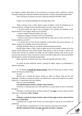 53
que ninguém soubesse quais foram os seus assassinos ou assassino assim cumpria-se o destino
reservado a Édipo pois os decretos da Moira são inexoráveis e nenhum mortal pode escapar deles”
(LEAL, José Carlos. Os deuses eram assim. Duque de Caxias/RJ: Mil Folhas, 1997.)
A seguir, eis uma das possibilidades de pontuação deste texto.
“Édipo continuou rumo a Tebas. Quase à porta da cidade, o herói foi abordado por um
monstro pavoroso: a Esfinge. O animal fantástico postou-se ante o rapaz e lhe disse:
— Se queres passar por aqui em paz e prosseguir o teu caminho sem perderes a vida,
deverás decifrar o meu enigma. Decifra-me ou te devoro.
— Qual é o enigma? Perguntou Édipo, sem medo.
A esfinge fez a pergunta cantando, como era de seu hábito:
— Qual é o animal que no começo da vida anda de quatro pés, no meio, com dois e, no
final da existência, com três?
— É o homem que, no início da vida, engatinha, na fase adulta, anda sob os dois pés e, na
velhice, se apoia em um bastão, como uma terceira perna.
A Esfinge, decifrada, saltou em um abismo, desaparecendo para sempre.
Quando Édipo chegou a Tebas, todos já sabiam que ele havia livrado a cidade da horrível
cantora. Como prêmio por esse serviço notável, Édipo ganhou a mão de Jocasta, a rainha, cujo
marido havia morrido nos arredores da cidade sem que ninguém soubesse quais foram os seus
assassinos (ou assassino). Assim, cumpria-se o destino reservado a Édipo, pois os decretos da Moira
são inexoráveis e nenhum mortal pode escapar deles.”
(LEAL, José Carlos. Os deuses eram assim. Duque de Caxias/RJ: Mil Folhas, 1997.)
No intuito de evitar polêmicas quanto à posição da vírgula, seguem as possibilidades e
algumas explicações.
a) “O Olimpo, a morada dos deuses imortais, estava em festa, pois se casava a deusa
marinha Thétis com o mortal Peleu.”
Por quê?
Observe que a morada dos deuses imortais se refere ao Olimpo. Note que há uma
explicação: o Olimpo é a morada dos deuses. Isto significa que o que está em negrito é um aposto
explicativo. E o aposto deve ficar entre vírgulas.
Note uma outra possibilidade.
A morada dos deuses imortais, o Olimpo, estava em festa ...
Entretanto, a conjunção pois, com valor explicativo ou causal, pode ou não vir antecedida
de vírgula.
O Olimpo, a morada dos deuses imortais, estava em festa pois se casava a deusa marinha
Thétis com o mortal Peleu. (Pois = Porque)
Ou
O Olimpo, a morada dos deuses imortais, estava em festa, pois se casava a deusa marinha
Thétis com o mortal Peleu.
É preferível pôr a vírgula antes do pois. Em outras palavras, trata-se de uma questão de
preferência.
Para informação, a conjunção pois, com valor conclusivo, deve ficar entre vírgulas.
Afrodite compareceu à festa, será, pois, agraciada com néctar e ambrosia.
 