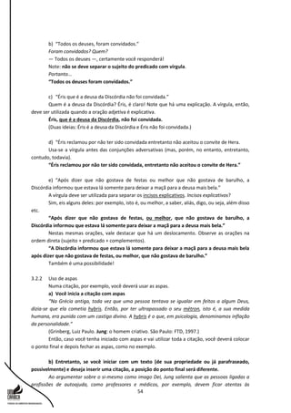 54
b) “Todos os deuses, foram convidados.”
Foram convidados? Quem?
— Todos os deuses —, certamente você responderá!
Note: não se deve separar o sujeito do predicado com vírgula.
Portanto...
“Todos os deuses foram convidados.”
c) “Éris que é a deusa da Discórdia não foi convidada.”
Quem é a deusa da Discórdia? Éris, é claro! Note que há uma explicação. A vírgula, então,
deve ser utilizada quando a oração adjetiva é explicativa.
Éris, que é a deusa da Discórdia, não foi convidada.
(Duas ideias: Éris é a deusa da Discórdia e Éris não foi convidada.)
d) “Éris reclamou por não ter sido convidada entretanto não aceitou o convite de Hera.
Usa-se a vírgula antes das conjunções adversativas (mas, porém, no entanto, entretanto,
contudo, todavia).
“Éris reclamou por não ter sido convidada, entretanto não aceitou o convite de Hera.”
e) “Após dizer que não gostava de festas ou melhor que não gostava de barulho, a
Discórdia informou que estava lá somente para deixar a maçã para a deusa mais bela.”
A vírgula deve ser utilizada para separar os incisos explicativos. Incisos explicativos?
Sim, eis alguns deles: por exemplo, isto é, ou melhor, a saber, aliás, digo, ou seja, além disso
etc.
“Após dizer que não gostava de festas, ou melhor, que não gostava de barulho, a
Discórdia informou que estava lá somente para deixar a maçã para a deusa mais bela.”
Nestas mesmas orações, vale destacar que há um deslocamento. Observe as orações na
ordem direta (sujeito + predicado + complementos).
“A Discórdia informou que estava lá somente para deixar a maçã para a deusa mais bela
após dizer que não gostava de festas, ou melhor, que não gostava de barulho.”
Também é uma possibilidade!
3.2.2 Uso de aspas
Numa citação, por exemplo, você deverá usar as aspas.
a) Você inicia a citação com aspas
“Na Grécia antiga, toda vez que uma pessoa tentava se igualar em feitos a algum Deus,
dizia-se que ela cometia hybris. Então, por ter ultrapassado o seu métron, isto é, a sua medida
humana, era punida com um castigo divino. A hybris é o que, em psicologia, denominamos inflação
da personalidade.”
(Grinberg, Luiz Paulo. Jung: o homem criativo. São Paulo: FTD, 1997.)
Então, caso você tenha iniciado com aspas e vai utilizar toda a citação, você deverá colocar
o ponto final e depois fechar as aspas, como no exemplo.
b) Entretanto, se você iniciar com um texto (de sua propriedade ou já parafraseado,
possivelmente) e deseja inserir uma citação, a posição do ponto final será diferente.
Ao argumentar sobre o si-mesmo como imago Dei, Jung salienta que as pessoas ligadas a
profissões de autoajuda, como professores e médicos, por exemplo, devem ficar atentas às
 
