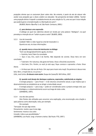 55
projeções divinas que se costumam fazer sobre elas. No entanto, é parte do ato de educar não
acatar essa projeção que o aluno confere ao educador. Na perspectiva de Buber (2003), “aceitar
uma projeção divina é impedir o estabelecimento de uma relação Eu-Tu, uma vez que é essa relação
que poderá gerar a transformação e a libertação do outro”.
(BUBER, Martin. Eu e Tu. 6. ed. São Paulo: Centauro, 2003.)
c) para destacar uma expressão
O diálogo ao qual nos referimos deverá ser tecido por uma palavra “dialógica”, na qual
prevaleça a intenção de um “voltar-se para o outro” (BUBER, 2003).
3.2.3 Uso do travessão
Cuidado! Hífen (-) não é igual ao sinal de travessão (–).
Quanto ao uso, eis duas informações:
a) quando marca a troca de interlocutor no diálogo
“Com voz desagradavelmente aguda, ela disse:
— Festinha, heim? Nem fui convidada.
— Que é isso, Éris, você é da família. Não depende de convite. Disse Hera em tom
conciliador.
— Tudo bem. Por natureza, não gosto de festas. Disse a Discórdia secamente.
— Está bem, Éris. Porém, se você já está aqui, fique conosco e aproveite a festa. Disse
Atená.
— Já disse que não sou de festa. Vim aqui para trazer esta maçã. Ela pertence à deusa mais
bela. Bem, a maçã está aí, e eu já vou.”
LEAL, José Carlos. Os deuses eram assim. Duque de Caxias/RJ: Mil Folhas, 1997.
b) quando você deseja dar destaque a palavras, expressões, substituindo as vírgulas:
A energia psíquica — para Freud — é de natureza unicamente sexual, o que implica que o
desenvolvimento se completaria ao se atingir a maturidade sexual.
A energia psíquica — para Jung — pode ser considerada como a própria energia vital, que
não é só biológica, e o desenvolvimento ocorre ao longo de toda a vida.
(GRINBERG, 1997).
3.2.4 Uso dos dois pontos
Dois Pontos são utilizados para anunciar uma explicação, uma enumeração uma citação e
após palavras como observação, nota, por exemplo.
Por exemplo:
“Sensação: diz que algo existe.
Pensamento: revela o que é esse algo.
Sentimento: mostra o seu valor.
Intuição: indica suas possibilidades.”
(GRINBERG, Luiz Paulo. Jung: o homem criativo. São Paulo: FTD, 1997.)
 