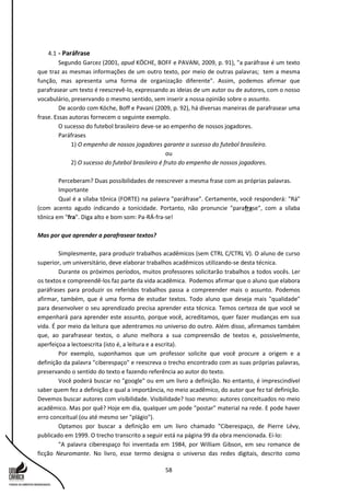 58
4.1 - Paráfrase
Segundo Garcez (2001, apud KÖCHE, BOFF e PAVANI, 2009, p. 91), "a paráfrase é um texto
que traz as mesmas informações de um outro texto, por meio de outras palavras; tem a mesma
função, mas apresenta uma forma de organização diferente". Assim, podemos afirmar que
parafrasear um texto é reescrevê-lo, expressando as ideias de um autor ou de autores, com o nosso
vocabulário, preservando o mesmo sentido, sem inserir a nossa opinião sobre o assunto.
De acordo com Köche, Boff e Pavani (2009, p. 92), há diversas maneiras de parafrasear uma
frase. Essas autoras fornecem o seguinte exemplo.
O sucesso do futebol brasileiro deve-se ao empenho de nossos jogadores.
Paráfrases
1) O empenho de nossos jogadores garante o sucesso do futebol brasileiro.
ou
2) O sucesso do futebol brasileiro é fruto do empenho de nossos jogadores.
Perceberam? Duas possibilidades de reescrever a mesma frase com as próprias palavras.
Importante
Qual é a sílaba tônica (FORTE) na palavra "paráfrase". Certamente, você responderá: "Rá"
(com acento agudo indicando a tonicidade. Portanto, não pronuncie "parafrase", com a sílaba
tônica em "fra". Diga alto e bom som: Pa-RÁ-fra-se!
Mas por que aprender a parafrasear textos?
Simplesmente, para produzir trabalhos acadêmicos (sem CTRL C/CTRL V). O aluno de curso
superior, um universitário, deve elaborar trabalhos acadêmicos utilizando-se desta técnica.
Durante os próximos períodos, muitos professores solicitarão trabalhos a todos vocês. Ler
os textos e compreendê-los faz parte da vida acadêmica. Podemos afirmar que o aluno que elabora
paráfrases para produzir os referidos trabalhos passa a compreender mais o assunto. Podemos
afirmar, também, que é uma forma de estudar textos. Todo aluno que deseja mais "qualidade"
para desenvolver o seu aprendizado precisa aprender esta técnica. Temos certeza de que você se
empenhará para aprender este assunto, porque você, acreditamos, quer fazer mudanças em sua
vida. É por meio da leitura que adentramos no universo do outro. Além disso, afirmamos também
que, ao parafrasear textos, o aluno melhora a sua compreensão de textos e, possivelmente,
aperfeiçoa a lectoescrita (isto é, a leitura e a escrita).
Por exemplo, suponhamos que um professor solicite que você procure a origem e a
definição da palavra "ciberespaço" e reescreva o trecho encontrado com as suas próprias palavras,
preservando o sentido do texto e fazendo referência ao autor do texto.
Você poderá buscar no "google" ou em um livro a definição. No entanto, é imprescindível
saber quem fez a definição e qual a importância, no meio acadêmico, do autor que fez tal definição.
Devemos buscar autores com visibilidade. Visibilidade? Isso mesmo: autores conceituados no meio
acadêmico. Mas por quê? Hoje em dia, qualquer um pode "postar" material na rede. E pode haver
erro conceitual (ou até mesmo ser "plágio").
Optamos por buscar a definição em um livro chamado "Ciberespaço, de Pierre Lévy,
publicado em 1999. O trecho transcrito a seguir está na página 99 da obra mencionada. Ei-lo:
"A palavra ciberespaço foi inventada em 1984, por William Gibson, em seu romance de
ficção Neuromante. No livro, esse termo designa o universo das redes digitais, descrito como
 