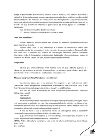 59
campo de batalha entre multinacionais, palco de conflitos mundiais, nova fronteira econômica e
cultural. Eu defino o ciberespaço como o espaço de comunicação aberto pela interconexão mundial
de computadores e das memórias dos computadores. Essa definição inclui o conjunto dos sistemas
de comunicação eletrônicos (aí incluídos os conjuntos de rede hertzianas e telefônicas clássicas), na
medida em que transmitem informações provenientes de fontes digitais ou destinadas à
digitalização."
Eis a referência bibliográfica da obra consultada:
LÉVY, Pierre. Cibercultura. Rio de Janeiro: Editora 34, 1999.
Como fazer a paráfrase?
Isto será explicado detalhadamente mais a frente. No momento, apresentamos-lhe uma
possível paráfrase do texto:
Segundo Lévy (1999, p. 92), ciberespaço é o espaço de comunicação aberto pela
interconexão mundial de computadores e das memórias desses computadores. Nessa definição,
esse autor inclui o conjunto dos sistemas de comunicação eletrônicos, porque transmitem
informações vindas de fontes digitais ou destinadas à digitalização. Informa, ainda, que a palavra foi
inventada por William Gibson, em 1984, no romance de ficção Neuromante.
Complicado?
Observe que, entre parênteses, foram insertos o ano em que a obra foi publicada e a
página em que se encontra o trecho. O seu professor ou orientador poderá fazer a verificação,
consultando o livro e verificando se a paráfrase está adequada ou não.
Mais uma paráfrase? Ótimo! Percebemos o seu interesse!
Suponhamos, agora, que o seu professor lhe pergunte o que você entende sobre
cibercultura. Difícil? Sem pesquisa, provavelmente, a resposta não será satisfatória. Então, o que
fazer? Simplesmente, repita a operação: entre no "google" ou vá à biblioteca.
Mais uma vez, fomos à biblioteca e eis o que encontramos (transcrevemos a referência
bibliográfica a seguir):
Eis o trecho:
CIBERCULTURA
A cultura contemporânea, associada às tecnologias digitais (ciberespaço, simulação, tempo
real, processos de virtualização, etc.), vai criar uma nova relação entre a técnica e a vida social que
chamaremos de cibercultura. Hoje podemos dizer que uma verdadeira estética do social cresce sob
nossos olhos, alimentada pelas tecnologias do ciberespaço [...].
A tese de fundo é que a cibercultura resulta da convergência entre a socialidade
contemporânea e as novas tecnologias de base microeletrônica.
[...] A tecnologia microeletrônica é, ao mesmo tempo, mágica (abolição do espaço e do
tempo; telepresença) e agregadora (societária, comunitária).
LEMOS, André. Cibercultura, tecnologia e vida social na cultura contemporânea. Porto Alegre:
Sulina, 2002.
Eis a paráfrase:
 