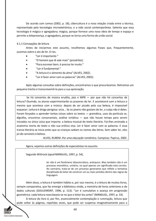 60
De acordo com Lemos (2002, p. 18), cibercultura é a nova relação criada entre a técnica,
representada pela tecnologia microeletrônica, e a vida social contemporânea. Salienta que essa
tecnologia é mágica e agregadora; mágica, porque fornece uma nova ideia de tempo e espaço e
permite a telepresença, e agregadora, porque se torna uma forma de união social.
4.1.1 Concepções de leitura
Antes de iniciarmos este assunto, recolhemos algumas frases que, frequentemente,
ouvimos sobre o ato de ler. Ei-las.
 “Ler é importante.”
 “O homem que lê vale mais” (provérbio).
 “Para escrever bem, é preciso ler muito.”
 “Ler é fundamental.”
 “A leitura é o alimento da alma” (ALVES, 2002).
 “Ler é fazer amor com as palavras” (ALVES, 2002).
Após algumas consultas sobre definições, encontramos o que procurávamos. Retiramos um
pequeno trecho e transcrevemô-lo para a sua apreciação.
Se há concertos de música erudita, jazz e MPB — por que não há concertos de
leitura? Ouvindo, os alunos experimentarão os prazeres do ler. E acontecerá com a leitura o
mesmo que acontece com a música: depois de ser picado pela sua beleza, é impossível
esquecer. Leitura é droga perigosa: vicia... Se os jovens não gostam de ler, a culpa não é deles.
Foram forçados a aprender tantas coisas sobre os textos — gramática, usos da partícula se,
dígrafos, encontros consonantais, análise sintática — que não houve tempo para serem
iniciados na única coisa que importa: a beleza musical do texto literário. Foi-lhes ensinada a
anatomia morta do texto e não sua erótica viva. Ler é fazer amor com as palavras. E essa
transa literária se inicia antes que as crianças saibam os nomes das letras. Sem saber ler, eles
já são sensíveis à beleza.
ALVES, RUBEM. Por uma educação romântica. Campinas: Papirus, 2002.
Agora, vejamos outras definições de especialistas no assunto.
Segundo Wittrock (apud MANGUEL, 1997, p. 54),
ler não é um fenômeno idiossincrático, anárquico. Mas também não é um
processo monolítico, unitário, no qual apenas um significado está correto.
Ao contrário, trata-se de um processo generativo que reflete a tentativa
disciplinada do leitor de construir um ou mais sentidos dentro das regras da
linguagem.
Além disso, a leitura é também hábito e, por isso mesmo, é a leitura de muitos livros,
sempre comparativa, que faz emergir a biblioteca vivida, a memória de livros anteriores e de
dados culturais (GOULEMONT, 1996, p. 113). “Ler é cumulativo e avança em progressão
geométrica: cada leitura nova baseia-se no que o leitor leu antes” (MANGUEL, 1997, p. 33).
A leitura do livro é, por fim, essencialmente contemplação e ruminação, leitura que
pode voltar às páginas, repetidas vezes, que pode ser suspensa imaginativamente para a
 