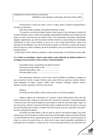 61
meditação de um leitor solitário e concentrado.
SANTAELLA, Lúcia. Navegar no ciberespaço. São Paulo: Paulus, 2004.
Primeiramente, é preciso ler todo o trecho. A seguir, grifar as palavras desconhecidas e
consultar um dicionário.
Após retirar todas as dúvidas, você poderá parafrasear o texto.
“Ler pode ser uma fonte de alegria. Pode ser. Nem sempre é. Livros são iguais à comida. Há
os pratos refinados, como o caillles au sarcophage, especialidade de Babette, que começam por dar
prazer ao corpo e terminam por dar alegria à alma. E há as gororobas, malcozidas, empelotadas,
salgadas, engorduradas, que além de produzir vômito e diarreia no corpo produzem perturbações
semelhantes na alma. Assim também os livros. Ler é uma virtude gastronômica: requer uma
educação da sensibilidade, uma arte de discriminar os gostos. O chef prova os pratos que prepara
antes de servi-los. O leitor cuidadoso, de forma semelhante, prova um canapé do livro antes de se
entregar à leitura.”
ALVES, Rubem. Entre a ciência e a sapiência: o dilema da educação. 6. ed. São Paulo: Loyola, 2001.
Nota: Cailles au sarcophage = iguaria, prato exótico, prato elaborado por Babette (codorna no
sarcófago). O autor do texto se refere ao filme “A festa de Babette”.
Você poderá iniciar a sua paráfrase da seguinte maneira:
De acordo com Alves (2001, p. 49), ................................
Segundo Alves (2001, p. 49), ..........................................
Para Alves (2001, p. 49), ................................................
Entre parênteses, mencione o ano em que a obra foi editada ou reeditada e a página em
que se encontra o trecho. A seguir, informe o que o autor afirma ou aponta ou ressalta. Utilize o
verbo adequado. Eis alguns: analisar, refletir sobre, comparar, distinguir, apontar, afirmar,
salientar, ressaltar, questionar, informar, entre outros.
Vejamos...
De acordo com Alves (2001, p. 49), ler pode ou não ser uma fonte de alegria.
Indique a página com a abreviatura “p.” somente. A partir desta primeira frase, não mais
repita o nome do autor, tampouco o chame de “ele”, chame-o de “esse autor”. Você poderá repetir
o nome do autor, caso mude de página ou caso coloque o nome de outro autor logo a seguir. Se
isso não ocorrer, continue a reescritura do texto, tendo o cuidado de verificar de quem é a voz que
faz tais afirmações todo o tempo. E também não utilize mais de uma vez a expressão “esse autor”
durante a execução do trabalho.
De acordo com Alves (2001, p. 49), ler pode ou não ser uma fonte de alegria. Esse autor
salienta que os livros são iguais à comida e, para provar tal afirmação, compara os pratos refinados
e os não refinados aos livros, argumentando que, se o alimento não for bom, causará mal-estar no
corpo e na alma; da mesma forma, se o livro não for bom, causará sensações semelhantes às
provocadas por tal alimento. E conclui que ler é uma virtude gastronômica, pois demanda uma
 