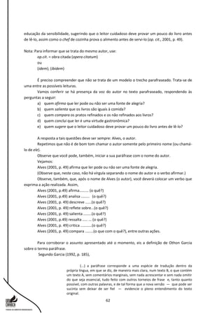 62
educação da sensibilidade, sugerindo que o leitor cuidadoso deve provar um pouco do livro antes
de lê-lo, assim como o chef de cozinha prova o alimento antes de servi-lo (op. cit., 2001, p. 49).
Nota: Para informar que se trata do mesmo autor, use:
op.cit. = obra citada (opera citatum)
ou
(idem); (ibidem)
É preciso compreender que não se trata de um modelo o trecho parafraseado. Trata-se de
uma entre as possíveis leituras.
Vamos conferir se há presença da voz do autor no texto parafraseado, respondendo às
perguntas a seguir:
a) quem afirma que ler pode ou não ser uma fonte de alegria?
b) quem salienta que os livros são iguais à comida?
c) quem compara os pratos refinados e os não refinados aos livros?
d) quem conclui que ler é uma virtude gastronômica?
e) quem sugere que o leitor cuidadoso deve provar um pouco do livro antes de lê-lo?
A resposta a tais questões deve ser sempre: Alves, o autor.
Repetimos que não é de bom tom chamar o autor somente pelo primeiro nome (ou chamá-
lo de ele).
Observe que você pode, também, iniciar a sua paráfrase com o nome do autor.
Vejamos:
Alves (2001, p. 49) afirma que ler pode ou não ser uma fonte de alegria.
(Observe que, neste caso, não há vírgula separando o nome do autor e o verbo afirmar.)
Observe, também, que, após o nome de Alves (o autor), você deverá colocar um verbo que
exprima a ação realizada. Assim,
Alves (2001, p.49) afirma......... (o quê?)
Alves (2001, p.49) analisa ........ (o quê?)
Alves (2001, p. 49) descreve ......(o quê?)
Alves (2001, p. 49) reflete sobre...(o quê?)
Alves (2001, p. 49) salienta ........(o quê?)
Alves (2001, p.49) ressalta ..... ... (o quê?)
Alves (2001, p. 49) critica ...........(o quê?)
Alves (2001, p. 49) compara ........(o que com o quê?), entre outras ações.
Para corroborar o assunto apresentado até o momento, eis a definição de Othon Garcia
sobre o termo paráfrase.
Segundo Garcia (1992, p. 185),
(...) a paráfrase corresponde a uma espécie de tradução dentro da
própria língua, em que se diz, de maneira mais clara, num texto B, o que contém
um texto A, sem comentários marginais, sem nada acrescentar e sem nada omitir
do que seja essencial, tudo feito com outros torneios de frase e, tanto quanto
possível, com outras palavras, e de tal forma que a nova versão — que pode ser
sucinta sem deixar de ser fiel — evidencie o pleno entendimento do texto
original.
 