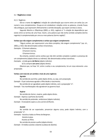 63
4.2 Regência e crase
4.2.1 Regência
Dá-se o nome de regência à relação de subordinação que ocorre entre um verbo (ou um
nome) e seus complementos. Ocupa-se em estabelecer relações entre as palavras, criando frases
não ambíguas, que expressem efetivamente o sentido desejado, que sejam corretas e claras.
Segundo Martins e Zilberknop (2003, p. 431), regência é "a relação de dependência que
existe entre os termos de uma frase. Assim, uma palavra que não tenha sentido completo (termo
regente) é complementada por uma ou mais palavras (termo regido)".
Verbos que não exigem complemento e verbos que exigem complemento
"Alguns verbos, por expressarem uma ideia completa, não exigem complemento" (op. cit.,
2003, p. 432). São denominados verbos intransitivos.
Exemplos - O homem adoeceu.
O homem morreu.
O homem brinca.
No entanto, existem outros verbos que não têm sentido completo e pedem a presença de
um complemento (objeto direto ou indireto). São denominados verbos transitivos.
Exemplos - a) João gosta de Maria (objeto indireto).
b) Eu comprei um carro (objeto direto).
Observe que, na frase "a", entre o verbo e seu complemento, há um novo elemento: uma
preposição.
Verbos com mais de um sentido e mais de uma regência:
Agradar
No sentido de acarinhar, pede objeto direto, ou seja, sem preposição.
Exemplo - O pai costumava agradar a filha desde o nascimento.
No sentido de ser agradável, pede objeto indireto, com a preposição "a".
Exemplo - Tais manifestações não agradaram ao governo local.
Aspirar
No sentido de cheirar, respirar, pede objeto direto.
Exemplo - Aspirou o perfume da manhã.
No sentido de pretender, ambicionar (objeto indireto).
Exemplo - O estudante aspira a uma carreira brilhante.
Assistir
No sentido de ser espectador, presenciar alguma coisa, pede objeto indireto, com a
preposição "a".
Exemplos - Assistia a todos os filmes de Bergman.
Assistia à peça.
Assistia ao filme.
No sentido de prestar auxílio (objeto direto).
Exemplo - O médico assistia o doente (cuidava do doente).
 
