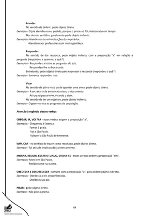 64
Atender
No sentido de deferir, pede objeto direto.
Exemplo - O juiz atendeu o seu pedido, porque o processo foi protocolado em tempo.
Nos demais sentidos, geralmente pede objeto indireto.
Exemplos- Atendemos às reivindicações dos operários.
Atendiam aos professores com muita gentileza.
Responder
No sentido de dar resposta, pede objeto indireto com a preposição "a" em relação à
pergunta (respondeu a quem ou a quê?).
Exemplos - Respondeu a todas as perguntas do juiz.
Respondeu-lhe na hora certa.
Entretanto, pede objeto direto para expressar a resposta (respondeu o quê?).
Exemplo - Somente respondeu isso.
Visar
No sentido de pôr o visto ou de apontar uma arma, pede objeto direto.
Exemplos - A secretaria da embaixada visou o documento.
Atirou no passarinho, visando o alvo.
No sentido de ter um objetivo, pede objeto indireto.
Exemplo - O governo visa ao progresso da população.
Atenção à regência desses verbos
CHEGAR, IR, VOLTAR - esses verbos exigem a preposição "a".
Exemplos - Chegamos à fazenda.
Fomos à praia.
Vai a São Paulo.
Voltarei a São Paulo brevemente.
IMPLICAR - no sentido de trazer como resultado, pede objeto direto.
Exemplo - Tal atitude implicou descontentamento.
MORAR, RESIDIR, ESTAR SITUADO, SITUAR-SE - esses verbos pedem a preposição "em".
Exemplos- Moro em São Paulo.
Resido numa rua calma.
OBEDECER E DESOBEDECER - sempre com a preposição "a", pois pedem objeto indireto.
Exemplos - Obedecia a leis desconhecidas.
Obedeceu ao pai.
PISAR - pede objeto direto.
Exemplo - Não pise a grama.
 