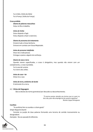 66
Fui à Itália. (Volto da Itália)
Fui à França. (Volto da França)
Crase proibida
Diante de palavras masculinas
Estou no Rio a trabalho.
Antes de Verbo
Estou disposto a fugir.
Estou disposto a fazer o exercício.
Diante de pronomes de tratamento
Enviarei tudo a Vossa Senhoria.
Entrarei em contato com Vossa Majestade.
Antes de pronome indefinido
Disse isto a toda pessoa.
Entregue a pasta a alguém de confiança.
Diante de casa e terra
Quando vierem especificadas, a crase é obrigatória, mas quando não vierem com um
complemento, a crase é proibida.
Fui à casa de Luciana.
Fui à terra dos anões.
Antes de casa = lar
Dirijo-me a casa
Antes de terra, antônimo de bordo
O almirante foi a terra.
4.3 Vícios de linguagem
São os desvios da norma gramatical por descuido ou desconhecimento.
“É preciso prestar atenção aos termos que se usam no
dia a dia, para não empregá-los de maneira repetitiva”.
Revista Língua Portuguesa
Cacófato
“A cacofonia fere os ouvidos e o bom gosto”
Sérgio Nogueira Duarte
Consiste na junção de duas palavras formando uma terceira de sentido inconveniente ou
desagradável.
Exemplos - Na vez passada foi diferente.
 