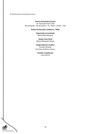 70
© 2015 by Centro Universitário Carioca
Centro Universitário Carioca
Av. Paulo de Frontin, 568
Rio Comprido – Rio de Janeiro – RJ – Brasil – 20.261 – 243
Núcleo de Educação a Distância – NEAD
Organizador do Conteúdo
Marcio Mori Marques
Design Instrucional
Milena Rettondini Noboa
Design Editorial e Gráfico
Evandro Almeida
Ana Clara de Abreu Tavares
Revisão e Copidesque
Lucia Venina
 