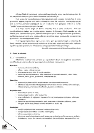 8
A língua falada é improvisada e dinâmica (espontânea) e temos o próprio corpo, tom de
voz, expressões coloquiais, gírias como facilitadores da comunicação.
Pode apresentar expressões que denotam pouco acesso à educação formal, cheia de erros
gramaticais (vulgar); linguajar mais básico, utilizado no dia a dia, com gírias e certa preocupação
com as normas gramaticais (coloquial) ou um vocabulário mais pomposo, imitando a escrita
“padrão”, muito ouvida nos discursos (formal).
Já a língua escrita exige um treino constante, foco e vasto vocabulário. Pode ser
considerada como: vulgar, que reproduz gírias e aspectos da linguagem falada; padrão, que não
admite gírias e expressões vulgares, demonstrando preocupação em seguir as normas gramaticais;
ou literária, que apresenta uma preocupação com a estética, pouca preocupação com as normas
gramaticais e é praticada pelos escritores.
Toda linguagem possui suas regras, sendo assim – para que a comunicação se estabeleça de
forma coerente –, é preciso que o autor (do texto ou do discurso) adapte suas expressões conforme
o público que deseja alcançar e utilize-se dessas regras como forma de aproximação.
Conteúdo adaptado do material da professora Juliana Serpa
1.2 Texto acadêmico
1.2.1 Gênero textual
Dificilmente encontraremos um texto que seja exclusivo de um tipo ou gênero textual. Para
identificação, precisamos observar qual sequência textual está mais evidente.
Narrativo:
 marcado pela temporalidade;
 o fato e a ação estão presentes;
 desenvolve-se numa linha de tempo e espaço;
 o texto de sequência narrativa pode apresentar-se de diversas formas, como: conto,
romance, fábula, piada, quadrinhos, conto de fada etc.
Descritivo:
 apresentação do estado do ser descrito em um determinado momento;
 o texto de sequência descritiva pode apresentar-se de diversas formas, como: cardápio,
lista de compras, anúncio de classificados, bula(composição) etc.
Argumentativo:
 defesa de um ponto de vista;
 objetivo de persuadir o leitor ou ouvinte;
 progressão lógica de ideias com linguagem formal, objetiva e denotativa ou subjetiva e
conotativa;
 o texto de sequência argumentativa pode apresentar-se de diversas formas, como:
redações dissertativas, crítica, editorial de jornal ou revista etc.
Explicativo:
 tem por função informar ou explicar sobre algum assunto;
 tem por objetivo identificar conceitos e definições;
 o leitor adquire conhecimento;
 o texto de sequência explicativa pode apresentar-se de diversas formas, como, verbetes
de dicionário, textos dos manuais, textos da bula, livros didáticos, textos científicos etc.
 