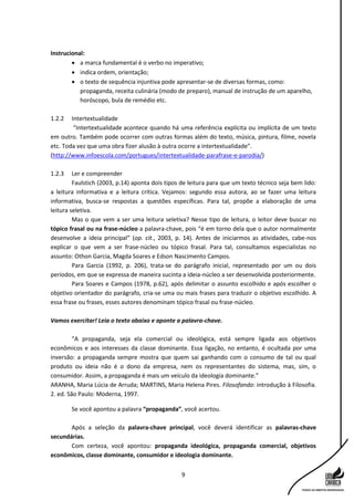 9
Instrucional:
 a marca fundamental é o verbo no imperativo;
 indica ordem, orientação;
 o texto de sequência injuntiva pode apresentar-se de diversas formas, como:
propaganda, receita culinária (modo de preparo), manual de instrução de um aparelho,
horóscopo, bula de remédio etc.
1.2.2 Intertextualidade
“Intertextualidade acontece quando há uma referência explícita ou implícita de um texto
em outro. Também pode ocorrer com outras formas além do texto, música, pintura, filme, novela
etc. Toda vez que uma obra fizer alusão à outra ocorre a intertextualidade”.
(http://www.infoescola.com/portugues/intertextualidade-parafrase-e-parodia/)
1.2.3 Ler e compreender
Faulstich (2003, p.14) aponta dois tipos de leitura para que um texto técnico seja bem lido:
a leitura informativa e a leitura crítica. Vejamos: segundo essa autora, ao se fazer uma leitura
informativa, busca-se respostas a questões específicas. Para tal, propõe a elaboração de uma
leitura seletiva.
Mas o que vem a ser uma leitura seletiva? Nesse tipo de leitura, o leitor deve buscar no
tópico frasal ou na frase-núcleo a palavra-chave, pois “é em torno dela que o autor normalmente
desenvolve a ideia principal” (op. cit., 2003, p. 14). Antes de iniciarmos as atividades, cabe-nos
explicar o que vem a ser frase-núcleo ou tópico frasal. Para tal, consultamos especialistas no
assunto: Othon Garcia, Magda Soares e Edson Nascimento Campos.
Para Garcia (1992, p. 206), trata-se do parágrafo inicial, representado por um ou dois
períodos, em que se expressa de maneira sucinta a ideia-núcleo a ser desenvolvida posteriormente.
Para Soares e Campos (1978, p.62), após delimitar o assunto escolhido e após escolher o
objetivo orientador do parágrafo, cria-se uma ou mais frases para traduzir o objetivo escolhido. A
essa frase ou frases, esses autores denominam tópico frasal ou frase-núcleo.
Vamos exercitar! Leia o texto abaixo e aponte a palavra-chave.
“A propaganda, seja ela comercial ou ideológica, está sempre ligada aos objetivos
econômicos e aos interesses da classe dominante. Essa ligação, no entanto, é ocultada por uma
inversão: a propaganda sempre mostra que quem sai ganhando com o consumo de tal ou qual
produto ou ideia não é o dono da empresa, nem os representantes do sistema, mas, sim, o
consumidor. Assim, a propaganda é mais um veículo da ideologia dominante.”
ARANHA, Maria Lúcia de Arruda; MARTINS, Maria Helena Pires. Filosofando: introdução à Filosofia.
2. ed. São Paulo: Moderna, 1997.
Se você apontou a palavra “propaganda”, você acertou.
Após a seleção da palavra-chave principal, você deverá identificar as palavras-chave
secundárias.
Com certeza, você apontou: propaganda ideológica, propaganda comercial, objetivos
econômicos, classe dominante, consumidor e ideologia dominante.
 