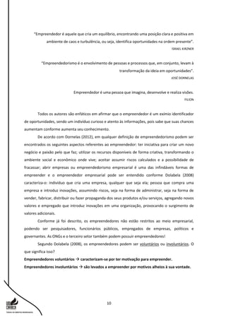 10
“Empreendedor é aquele que cria um equilíbrio, encontrando uma posição clara e positiva em
ambiente de caos e turbulência, ou seja, identifica oportunidades na ordem presente”.
ISRAEL KIRZNER
“Empreendedorismo é o envolvimento de pessoas e processos que, em conjunto, levam à
transformação da ideia em oportunidades”.
JOSÉ DORNELAS
Empreendedor é uma pessoa que imagina, desenvolve e realiza visões.
FILION
Todos os autores são enfáticos em afirmar que o empreendedor é um exímio identificador
de oportunidades, sendo um indivíduo curioso e atento às informações, pois sabe que suas chances
aumentam conforme aumenta seu conhecimento.
De acordo com Dornelas (2012), em qualquer definição de empreendedorismo podem ser
encontrados os seguintes aspectos referentes ao empreendedor: ter iniciativa para criar um novo
negócio e paixão pelo que faz; utilizar os recursos disponíveis de forma criativa, transformando o
ambiente social e econômico onde vive; aceitar assumir riscos calculados e a possibilidade de
fracassar; abrir empresas ou empreendedorismo empresarial é uma das infindáveis formas de
empreender e o empreendedor empresarial pode ser entendido conforme Dolabela (2008)
caracteriza-o: indivíduo que cria uma empresa, qualquer que seja ela; pessoa que compra uma
empresa e introduz inovações, assumindo riscos, seja na forma de administrar, seja na forma de
vender, fabricar, distribuir ou fazer propaganda dos seus produtos e/ou serviços, agregando novos
valores e empregado que introduz inovações em uma organização, provocando o surgimento de
valores adicionais.
Conforme já foi descrito, os empreendedores não estão restritos ao meio empresarial,
podendo ser pesquisadores, funcionários públicos, empregados de empresas, políticos e
governantes. As ONGs e o terceiro setor também podem possuir empreendedores!
Segundo Dolabela (2008), os empreendedores podem ser voluntários ou involuntários. O
que significa isso?
Empreendedores voluntários  caracterizam-se por ter motivação para empreender.
Empreendedores involuntários  são levados a empreender por motivos alheios à sua vontade.
 