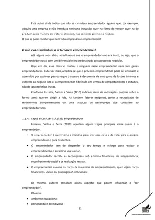 11
Este autor ainda indica que não se considera empreendedor alguém que, por exemplo,
adquira uma empresa e não introduza nenhuma inovação (quer na forma de vender, quer na de
produzir ou na maneira de tratar os clientes), mas somente gerencie o negócio.
O que se pode concluir que nem todo empresário é empreendedor!
O que leva os indivíduos a se tornarem empreendedores?
Até alguns anos atrás, acreditava-se que o empreendedorismo era inato, ou seja, que o
empreendedor nascia com um diferencial e era predestinado ao sucesso nos negócios.
Hoje em dia, esse discurso mudou e ninguém nasce empreendedor nem com genes
empreendedores. Cada vez mais, acredita-se que o processo empreendedor pode ser ensinado e
aprendido por qualquer pessoa e que o sucesso é decorrente de uma gama de fatores internos e
externos ao negócio, isto é, o empreendedor é definido em termos de comportamentos e atitudes,
não de características inatas.
Conforme Ferreira, Santos e Serra (2010) indicam, além de motivações próprias sobre a
forma como querem dirigir a vida, há também fatores exógenos, como a necessidade de
rendimentos complementares ou uma situação de desemprego que conduzem ao
empreendedorismo.
1.1.4. Traços e características do empreendedor
Ferreira, Santos e Serra (2010) apontam alguns traços principais sobre quem é o
empreendedor.
 O empreendedor é quem toma a iniciativa para criar algo novo e de valor para o próprio
empreendedor e para os clientes.
 O empreendedor tem de despender o seu tempo e esforço para realizar o
empreendimento e garantir o seu sucesso.
 O empreendedor recolhe as recompensas sob a forma financeira, de independência,
reconhecimento social e de realização pessoal.
 O empreendedor assume os riscos de insucesso do empreendimento, quer sejam riscos
financeiros, sociais ou psicológicos/ emocionais.
Os mesmos autores destacam alguns aspectos que podem influenciar o “ser
empreendedor”.
Observe:
 ambiente educacional
 personalidade do indivíduo
 