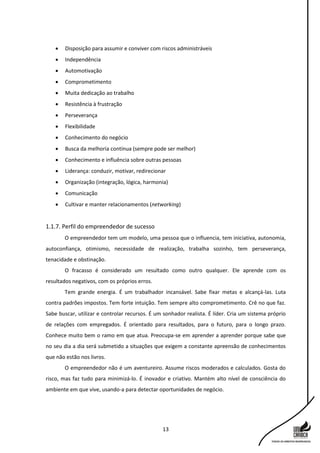 13
 Disposição para assumir e conviver com riscos administráveis
 Independência
 Automotivação
 Comprometimento
 Muita dedicação ao trabalho
 Resistência à frustração
 Perseverança
 Flexibilidade
 Conhecimento do negócio
 Busca da melhoria contínua (sempre pode ser melhor)
 Conhecimento e influência sobre outras pessoas
 Liderança: conduzir, motivar, redirecionar
 Organização (integração, lógica, harmonia)
 Comunicação
 Cultivar e manter relacionamentos (networking)
1.1.7. Perfil do empreendedor de sucesso
O empreendedor tem um modelo, uma pessoa que o influencia, tem iniciativa, autonomia,
autoconfiança, otimismo, necessidade de realização, trabalha sozinho, tem perseverança,
tenacidade e obstinação.
O fracasso é considerado um resultado como outro qualquer. Ele aprende com os
resultados negativos, com os próprios erros.
Tem grande energia. É um trabalhador incansável. Sabe fixar metas e alcançá-las. Luta
contra padrões impostos. Tem forte intuição. Tem sempre alto comprometimento. Crê no que faz.
Sabe buscar, utilizar e controlar recursos. É um sonhador realista. É líder. Cria um sistema próprio
de relações com empregados. É orientado para resultados, para o futuro, para o longo prazo.
Conhece muito bem o ramo em que atua. Preocupa-se em aprender a aprender porque sabe que
no seu dia a dia será submetido a situações que exigem a constante apreensão de conhecimentos
que não estão nos livros.
O empreendedor não é um aventureiro. Assume riscos moderados e calculados. Gosta do
risco, mas faz tudo para minimizá-lo. É inovador e criativo. Mantém alto nível de consciência do
ambiente em que vive, usando-a para detectar oportunidades de negócio.
 