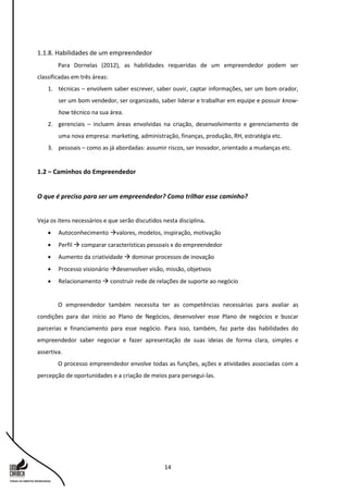14
1.1.8. Habilidades de um empreendedor
Para Dornelas (2012), as habilidades requeridas de um empreendedor podem ser
classificadas em três áreas:
1. técnicas – envolvem saber escrever, saber ouvir, captar informações, ser um bom orador,
ser um bom vendedor, ser organizado, saber liderar e trabalhar em equipe e possuir know-
how técnico na sua área.
2. gerenciais – incluem áreas envolvidas na criação, desenvolvimento e gerenciamento de
uma nova empresa: marketing, administração, finanças, produção, RH, estratégia etc.
3. pessoais – como as já abordadas: assumir riscos, ser inovador, orientado a mudanças etc.
1.2 – Caminhos do Empreendedor
O que é preciso para ser um empreendedor? Como trilhar esse caminho?
Veja os itens necessários e que serão discutidos nesta disciplina.
 Autoconhecimento valores, modelos, inspiração, motivação
 Perfil  comparar características pessoais x do empreendedor
 Aumento da criatividade  dominar processos de inovação
 Processo visionário desenvolver visão, missão, objetivos
 Relacionamento  construir rede de relações de suporte ao negócio
O empreendedor também necessita ter as competências necessárias para avaliar as
condições para dar início ao Plano de Negócios, desenvolver esse Plano de negócios e buscar
parcerias e financiamento para esse negócio. Para isso, também, faz parte das habilidades do
empreendedor saber negociar e fazer apresentação de suas ideias de forma clara, simples e
assertiva.
O processo empreendedor envolve todas as funções, ações e atividades associadas com a
percepção de oportunidades e a criação de meios para persegui-las.
 