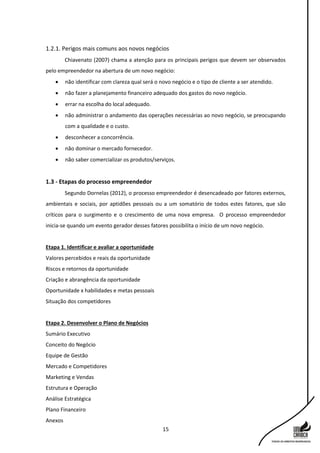 15
1.2.1. Perigos mais comuns aos novos negócios
Chiavenato (2007) chama a atenção para os principais perigos que devem ser observados
pelo empreendedor na abertura de um novo negócio:
 não identificar com clareza qual será o novo negócio e o tipo de cliente a ser atendido.
 não fazer a planejamento financeiro adequado dos gastos do novo negócio.
 errar na escolha do local adequado.
 não administrar o andamento das operações necessárias ao novo negócio, se preocupando
com a qualidade e o custo.
 desconhecer a concorrência.
 não dominar o mercado fornecedor.
 não saber comercializar os produtos/serviços.
1.3 - Etapas do processo empreendedor
Segundo Dornelas (2012), o processo empreendedor é desencadeado por fatores externos,
ambientais e sociais, por aptidões pessoais ou a um somatório de todos estes fatores, que são
críticos para o surgimento e o crescimento de uma nova empresa. O processo empreendedor
inicia-se quando um evento gerador desses fatores possibilita o início de um novo negócio.
Etapa 1. Identificar e avaliar a oportunidade
Valores percebidos e reais da oportunidade
Riscos e retornos da oportunidade
Criação e abrangência da oportunidade
Oportunidade x habilidades e metas pessoais
Situação dos competidores
Etapa 2. Desenvolver o Plano de Negócios
Sumário Executivo
Conceito do Negócio
Equipe de Gestão
Mercado e Competidores
Marketing e Vendas
Estrutura e Operação
Análise Estratégica
Plano Financeiro
Anexos
 