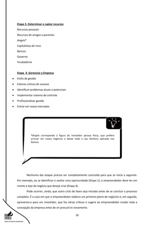 16
Etapa 3. Determinar e captar recursos
Recursos pessoais
Recursos de amigos e parentes
Angels*
Capitalistas de risco
Bancos
Governo
Incubadoras
Etapa 4. Gerenciar a Empresa
 Estilo de gestão
 Fatores críticos de sucesso
 Identificar problemas atuais e potenciais
 Implementar sistema de controle
 Profissionalizar gestão
 Entrar em novos mercados
Nenhuma das etapas precisa ser completamente concluída para que se inicie a seguinte.
Por exemplo, ao se identificar e avaliar uma oportunidade (Etapa 1), o empreendedor deve ter em
mente o tipo de negócio que deseja criar (Etapa 4).
Pode ocorrer, ainda, que outro ciclo de fases seja iniciado antes de se concluir o processo
completo. É o caso em que o empreendedor elabora um primeiro plano de negócios e, em seguida,
apresenta-o para um investidor, que faz várias críticas e sugere ao empreendedor mudar toda a
concepção da empresa antes de vir procurá-lo novamente.
*Angels corresponde à figura do investidor pessoa física, que prefere
arriscar em novos negócios a deixar todo o seu dinheiro aplicado nos
bancos.
 
