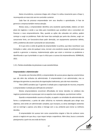 17
Nesta circunstância, o processo chegou até a Etapa 3 e voltou novamente para a Etapa 1,
recomeçando um novo ciclo sem ter concluído o anterior.
Cada fase do processo empreendedor tem seus desafios e aprendizados. A fase de
gerenciar a empresa também merece atenção.
Muitas vezes, o empreendedor identifica uma excelente oportunidade, elabora um bom
plano de negócios e vende a sua ideia para investidores que acreditam nela e concordam em
financiar o novo empreendimento. Mas, quando as ações são colocadas em prática, podem
começar a surgir os problemas. Pode não haver boa aceitação por parte dos clientes, surgir um
concorrente forte, um funcionário-chave pedir demissão, um equipamento apresentar defeito,
enfim, problemas vão existir e precisarão ser solucionados.
Aí é que entra o estilo de gestão do empreendedor na prática, que deve reconhecer suas
limitações e saber, antes de qualquer coisa, recrutar uma excelente equipe de profissionais para
ajudá-lo a gerenciar a empresa, implementando ações que visem a minimizar os problemas e
identificando o que é prioridade e o que é crítico para o sucesso do empreendimento. DORNELAS,
2012.
1.3.1. Partes envolvidas no processo e suas características
Empreendedor x Administrador
De acordo com Dornelas (2012), o empreendedor de sucesso possui algumas características
que vão além dos atributos do administrador. O empreendedor é um administrador, mas se
distingue dos gerentes ou executivos de organizações tradicionais, pois são mais visionários.
Filion (1997) considera que “o gerente é voltado para a organização de recursos, enquanto
o empreendedor é voltado para definição de contextos”.
Muitos empreendedores encontram dificuldades de tomar decisões no cotidiano dos
negócios justamente por se preocupar com os aspectos mais estratégicos, que dominam melhor.
Quando o empreendedor assume as funções, os papéis e as atividades do administrador de
forma a complementar, a ponto de saber utilizá-los no momento adequado para atingir seus
objetivos, está sendo um administrador completo, que incorpora, as várias abordagens existentes
sem se restringir a apenas uma delas e interage com o seu ambiente para tomar as melhores
decisões.
O empreendedor de sucesso tem como característica singular o fato de conhecer como
poucos o negócio em que atua, o que requer tempo e experiência. Além disso, busca o constante
planejamento a partir de uma visão de futuro.
 