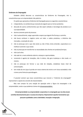 18
Síndrome do Empregado
Dolabela (2010) descreve as características da Síndrome do Empregado, isto é,
características que um empreendedor não pode ter.
O sujeito que apresenta a Síndrome do Empregado possui as seguintes características:
 é dependente, no sentido de que necessita de alguém para se tornar produtivo.
 descuida de outros conhecimentos que não sejam voltados à tecnologia do produto ou à
sua especialidade.
 domina somente parte do processo.
 não é autossuficiente, exige supervisão e espera que alguém lhe forneça o caminho.
 não busca conhecer o negócio como um todo: a cadeia produtiva, a dinâmica dos
mercados, a evolução do setor.
 não se preocupa com o que não existe ou não é feito; tenta entender, especializar-se e
melhorar somente o que existe.
 não se preocupa em transformar as necessidades dos clientes em produtos/serviços.
 não é pró-ativo.
 não sabe ler o meio ambiente externo: ameaças e oportunidades.
 raramente é agente de inovações, não é criativo, não gera mudanças e não muda a si
mesmo.
 não se preocupa em formar a sua rede de relações, estabelece baixo nível de
comunicações.
 tem medo do erro (que é punido em nosso sistema de ensino e em nossa sociedade) e não
o toma como fonte de aprendizagem.
É possível concluir que essas características que marcam a “síndrome do empregado”
representam o oposto do conceito de empreendedor.
Mas nem sempre há uma relação de oposição entre a figura do empregado e do
empreendedor, existe o que podemos chamar de intraempreendedor.
Intraempreendedor ou empreendedor corporativo é o empregado que nos dias atuais
contribui decisivamente para o sucesso da empresa. Representam aqueles funcionários que
possuem qualidades como criatividade, inovação e integração.
 
