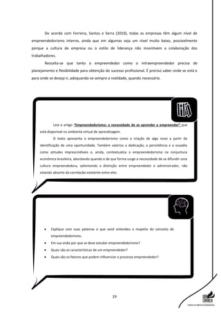 19
De acordo com Ferreira, Santos e Serra (2010), todas as empresas têm algum nível de
empreendedorismo interno, ainda que em algumas seja um nível muito baixo, possivelmente
porque a cultura de empresa ou o estilo de liderança não incentivem a colaboração dos
trabalhadores.
Ressalta-se que tanto o empreendedor como o intraempreendedor precisa de
planejamento e flexibilidade para obtenção do sucesso profissional. É preciso saber onde se está e
para onde se deseja ir, adequando-se sempre a realidade, quando necessário.
Leia o artigo “Empreendedorismo: a necessidade de se aprender a empreender” que
está disponível no ambiente virtual de aprendizagem.
O texto apresenta o empreendedorismo como a criação de algo novo a partir da
identificação de uma oportunidade. Também valoriza a dedicação, a persistência e a ousadia
como atitudes imprescindíveis e, ainda, contextualiza o empreendedorismo na conjuntura
econômica brasileira, abordando quando e de que forma surge a necessidade de se difundir uma
cultura empreendedora, salientando a distinção entre empreendedor e administrador, não
estando absorto da correlação existente entre eles.
 Explique com suas palavras o que você entendeu a respeito do conceito de
empreendedorismo.
 Em sua visão por que se deve estudar empreendedorismo?
 Quais são as características de um empreendedor?
 Quais são os fatores que podem influenciar o processo empreendedor?
 