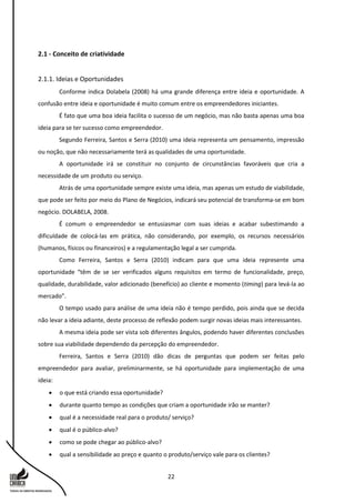22
2.1 - Conceito de criatividade
2.1.1. Ideias e Oportunidades
Conforme indica Dolabela (2008) há uma grande diferença entre ideia e oportunidade. A
confusão entre ideia e oportunidade é muito comum entre os empreendedores iniciantes.
É fato que uma boa ideia facilita o sucesso de um negócio, mas não basta apenas uma boa
ideia para se ter sucesso como empreendedor.
Segundo Ferreira, Santos e Serra (2010) uma ideia representa um pensamento, impressão
ou noção, que não necessariamente terá as qualidades de uma oportunidade.
A oportunidade irá se constituir no conjunto de circunstâncias favoráveis que cria a
necessidade de um produto ou serviço.
Atrás de uma oportunidade sempre existe uma ideia, mas apenas um estudo de viabilidade,
que pode ser feito por meio do Plano de Negócios, indicará seu potencial de transforma-se em bom
negócio. DOLABELA, 2008.
É comum o empreendedor se entusiasmar com suas ideias e acabar subestimando a
dificuldade de colocá-las em prática, não considerando, por exemplo, os recursos necessários
(humanos, físicos ou financeiros) e a regulamentação legal a ser cumprida.
Como Ferreira, Santos e Serra (2010) indicam para que uma ideia represente uma
oportunidade “têm de se ser verificados alguns requisitos em termo de funcionalidade, preço,
qualidade, durabilidade, valor adicionado (benefício) ao cliente e momento (timing) para levá-la ao
mercado”.
O tempo usado para análise de uma ideia não é tempo perdido, pois ainda que se decida
não levar a ideia adiante, deste processo de reflexão podem surgir novas ideias mais interessantes.
A mesma ideia pode ser vista sob diferentes ângulos, podendo haver diferentes conclusões
sobre sua viabilidade dependendo da percepção do empreendedor.
Ferreira, Santos e Serra (2010) dão dicas de perguntas que podem ser feitas pelo
empreendedor para avaliar, preliminarmente, se há oportunidade para implementação de uma
ideia:
 o que está criando essa oportunidade?
 durante quanto tempo as condições que criam a oportunidade irão se manter?
 qual é a necessidade real para o produto/ serviço?
 qual é o público-alvo?
 como se pode chegar ao público-alvo?
 qual a sensibilidade ao preço e quanto o produto/serviço vale para os clientes?
 