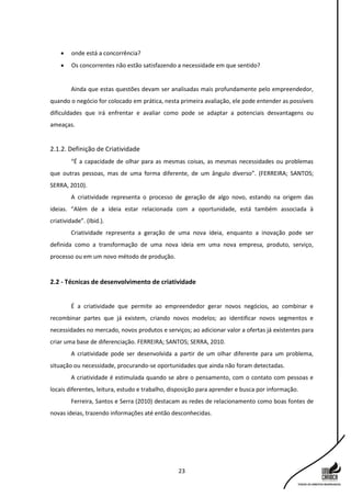 23
 onde está a concorrência?
 Os concorrentes não estão satisfazendo a necessidade em que sentido?
Ainda que estas questões devam ser analisadas mais profundamente pelo empreendedor,
quando o negócio for colocado em prática, nesta primeira avaliação, ele pode entender as possíveis
dificuldades que irá enfrentar e avaliar como pode se adaptar a potenciais desvantagens ou
ameaças.
2.1.2. Definição de Criatividade
“É a capacidade de olhar para as mesmas coisas, as mesmas necessidades ou problemas
que outras pessoas, mas de uma forma diferente, de um ângulo diverso”. (FERREIRA; SANTOS;
SERRA, 2010).
A criatividade representa o processo de geração de algo novo, estando na origem das
ideias. “Além de a ideia estar relacionada com a oportunidade, está também associada à
criatividade”. (Ibid.).
Criatividade representa a geração de uma nova ideia, enquanto a inovação pode ser
definida como a transformação de uma nova ideia em uma nova empresa, produto, serviço,
processo ou em um novo método de produção.
2.2 - Técnicas de desenvolvimento de criatividade
É a criatividade que permite ao empreendedor gerar novos negócios, ao combinar e
recombinar partes que já existem, criando novos modelos; ao identificar novos segmentos e
necessidades no mercado, novos produtos e serviços; ao adicionar valor a ofertas já existentes para
criar uma base de diferenciação. FERREIRA; SANTOS; SERRA, 2010.
A criatividade pode ser desenvolvida a partir de um olhar diferente para um problema,
situação ou necessidade, procurando-se oportunidades que ainda não foram detectadas.
A criatividade é estimulada quando se abre o pensamento, com o contato com pessoas e
locais diferentes, leitura, estudo e trabalho, disposição para aprender e busca por informação.
Ferreira, Santos e Serra (2010) destacam as redes de relacionamento como boas fontes de
novas ideias, trazendo informações até então desconhecidas.
 