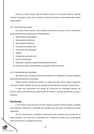 24
Portanto, as ideias podem surgir de múltiplas fontes e em contextos distintos, podendo
inclusive ser geradas a partir de um processo consciente de procura desencadeado pelo próprio
empreendedor.
2.2.1. Fontes de novas ideias
Os autores Ferreira Santos e Serra (2010) enumeram 10 itens que, se bem considerados,
são excelentes fontes de ideias para um empreendedor.
1. Identificação de necessidades
2. Observação de deficiências
3. Observação de tendências
4. Derivação da ocupação atual
5. Procura por novas aplicações
6. Hobbies
7. Imitação do sucesso do outro
8. Canais de distribuição
9. Adaptação e resposta a regulamentações governamentais
10. Esforços do próprio empreendedor em pesquisa e desenvolvimento.
2.2.2. Ferramentas da criatividade
Nos últimos anos, um grande número de estudiosos tem trabalhado na criação de algumas
dezenas de ferramentas de criatividade.
Existem diversos métodos que podem ser usados para gerar ideias, desde as populares
caixas para recolher sugestões até técnicas de grupos de discussão (focus groups) e brainstorming.
A seguir será apresentada uma seleção de ferramentas de criatividade expostas por
Ferreira, Santos e Serra (2010) que podem auxiliar na melhoria e inovação de produtos, serviços e
processos.
Brainstorming
É uma técnica usada para gerar de forma rápida um grande número de ideias e soluções
para problemas, explorando a criatividade dos indivíduos que participam em dinâmicas de grupo
organizadas.
De uma maneira geral, as sessões de brainstorming são orientadas para discussão de um
tópico específico. Tem como foco a criatividade com o despertar de ideias, não se preocupando
neste momento com a avaliação das mesmas.
 