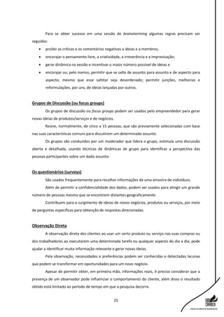 25
Para se obter sucesso em uma sessão de brainstorming algumas regras precisam ser
seguidas:
 proibir as críticas e os comentários negativos a ideias e a membros;
 encorajar o pensamento livre, a criatividade, a irreverência e a improvisação;
 gerar dinâmica na sessão e incentivar o maior número possível de ideias e
 encorajar ou, pelo menos, permitir que se salte de assunto para assunto e de aspecto para
aspecto, mesmo que esse saltitar seja desordenado; permitir junções, melhorias e
reformulações, por uns, de ideias lançadas por outros.
Grupos de Discussão (ou focus groups)
Os grupos de discussão ou focus groups podem ser usados pelo empreendedor para gerar
novas ideias de produtos/serviços e de negócios.
Reúne, normalmente, de cinco a 15 pessoas, que são previamente selecionadas com base
nas suas características comuns para discutirem um determinado assunto.
Os grupos são conduzidos por um moderador que lidera o grupo, estimula uma discussão
aberta e detalhada, usando técnicas de dinâmicas de grupo para identificar a perspectiva das
pessoas participantes sobre um dado assunto.
Os questionários (surveys)
São usados frequentemente para recolher informações de uma amostra de indivíduos.
Além de permitir a confidencialidade dos dados, podem ser usados para atingir um grande
número de pessoas mesmo que se encontrem distantes geograficamente.
Contribuem para o surgimento de ideias de novos negócios, produtos ou serviços, por meio
de perguntas específicas para obtenção de respostas direcionadas.
Observação Direta
A observação direta dos clientes ao usar um certo produto ou serviço nas suas compras ou
dos trabalhadores ao executarem uma determinada tarefa ou qualquer aspecto do dia a dia, pode
ajudar a identificar muita informação relevante e gerar novas ideias.
Pela observação, necessidades e preferências podem ser conhecidas e detectadas lacunas
que podem se transformar em oportunidades para um novo negócio.
Apesar de permitir obter, em primeira mão, informações reais, é preciso considerar que a
presença de um observador pode influenciar o comportamento do cliente, além disso o resultado
obtido está limitado ao período de tempo em que a pesquisa decorre.
 