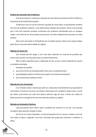 26
Análise de Inventário dos Problemas
Esta técnica pode ser usada para a geração de novas ideias de produtos de forma idêntica a
dos grupos de discussão (focus groups).
A diferença é que em vez de estimular a geração de novas ideias, os participantes recebem
uma lista de problemas relativos a uma determinada categoria de produtos. Parte-se do princípio
que é mais fácil relacionar produtos conhecidos com problemas identificados para se conseguir
chegar a uma ideia de um novo produto do que gerar uma ideia integralmente nova para um novo
produto.
Deve-se ter precaução na utilização de seus resultados porque a ideia a que o grupo chegou
pode não ser uma nova oportunidade de negócio.
Método do Check-list
Este método permite chegar a uma nova ideia utilizando um conjunto de questões que
servem para orientar uma discussão sobre um determinado tema.
Não há regras específicas para a elaboração da lista, já que a mesma depende do assunto
ou problema abordado.
Exemplos de questões:
 que outras formas de utilização podem haver para o produto/serviço?
 que adaptações podem ser feitas para competir com empresas existentes?
 que características podemos imitar?
Método de Livre Associação
É um método simples e barato que pode ser usado pelos empreendedores para geração de
novas ideias. Consiste em escrever uma palavra relacionada com o problema, depois outra, e assim
por diante, procurando com cada nova palavra adicionar algo de novo, criando uma cadeia de
ideias que levem à emergência de uma nova ideia de produto ou negócio.
Método de Anotações Coletivas
Cada participante deve refletir sobre o problema de interesse no seu dia a dia, fazendo
anotações sobre possíveis soluções e ideias.
Ao fim de um tempo estipulado, um dos participantes faz um resumo e elabora uma lista
com todas as ideias e sugestões. Essa lista é discutida pelo grupo para selecionar e melhorar as
ideias.
 