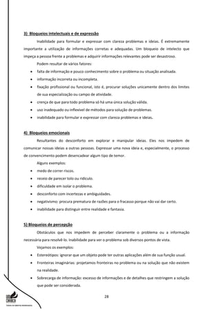 28
3) Bloqueios intelectuais e de expressão
Inabilidade para formular e expressar com clareza problemas e ideias. É extremamente
importante a utilização de informações corretas e adequadas. Um bloqueio de intelecto que
impeça a pessoa frente a problemas e adquirir informações relevantes pode ser desastroso.
Podem resultar de vários fatores:
 falta de informação e pouco conhecimento sobre o problema ou situação analisada.
 informação incorreta ou incompleta.
 fixação profissional ou funcional, isto é, procurar soluções unicamente dentro dos limites
de sua especialização ou campo de atividade.
 crença de que para todo problema só há uma única solução válida.
 uso inadequado ou inflexível de métodos para solução de problemas.
 inabilidade para formular e expressar com clareza problemas e ideias.
4) Bloqueios emocionais
Resultantes do desconforto em explorar e manipular ideias. Eles nos impedem de
comunicar nossas ideias a outras pessoas. Expressar uma nova ideia e, especialmente, o processo
de convencimento podem desencadear algum tipo de temor.
Alguns exemplos:
 medo de correr riscos.
 receio de parecer tolo ou ridículo.
 dificuldade em isolar o problema.
 desconforto com incertezas e ambiguidades.
 negativismo: procura prematura de razões para o fracasso porque não vai dar certo.
 inabilidade para distinguir entre realidade e fantasia.
5) Bloqueios de percepção
Obstáculos que nos impedem de perceber claramente o problema ou a informação
necessária para resolvê-lo. Inabilidade para ver o problema sob diversos pontos de vista.
Vejamos os exemplos:
 Estereótipos: ignorar que um objeto pode ter outras aplicações além de sua função usual.
 Fronteiras imaginárias: projetamos fronteiras no problema ou na solução que não existem
na realidade.
 Sobrecarga de informação: excesso de informações e de detalhes que restringem a solução
que pode ser considerada.
 