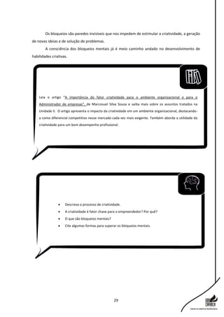29
Os bloqueios são paredes invisíveis que nos impedem de estimular a criatividade, a geração
de novas ideias e de solução de problemas.
A consciência dos bloqueios mentais já é meio caminho andado no desenvolvimento de
habilidades criativas.
Leia o artigo “A importância do fator criatividade para o ambiente organizacional e para o
Administrador de empresas”, de Marcosuel Silva Sousa e saiba mais sobre os assuntos tratados na
Unidade II. O artigo apresenta o impacto da criatividade em um ambiente organizacional, destacando-
a como diferencial competitivo nesse mercado cada vez mais exigente. Também aborda a utilidade da
criatividade para um bom desempenho profissional.
 Descreva o processo de criatividade.
 A criatividade é fator chave para o empreendedor? Por quê?
 O que são bloqueios mentais?
 Cite algumas formas para superar os bloqueios mentais.
 