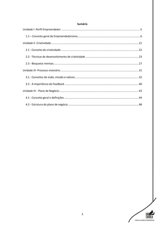 3
Sumário
Unidade I- Perfil Empreendedor ...........................................................................................................5
1.1 – Conceito geral de Empreendedorismo.....................................................................................6
Unidade II- Criatividade.......................................................................................................................21
2.1 - Conceito de criatividade .........................................................................................................22
2.2 - Técnicas de desenvolvimento de criatividade ........................................................................23
2.3 - Bloqueios mentais...................................................................................................................27
Unidade III- Processo visionário..........................................................................................................31
3.1 - Conceitos de visão, missão e valores......................................................................................32
3.3 - A importância do Feedback ....................................................................................................40
Unidade IV - Plano de Negócio............................................................................................................43
4.1 - Conceito geral e definições.....................................................................................................44
4.3 - Estrutura do plano de negócio................................................................................................48
 