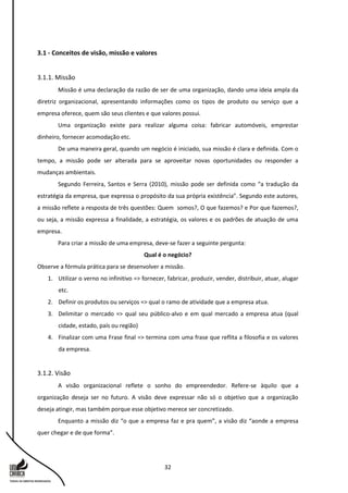 32
3.1 - Conceitos de visão, missão e valores
3.1.1. Missão
Missão é uma declaração da razão de ser de uma organização, dando uma ideia ampla da
diretriz organizacional, apresentando informações como os tipos de produto ou serviço que a
empresa oferece, quem são seus clientes e que valores possui.
Uma organização existe para realizar alguma coisa: fabricar automóveis, emprestar
dinheiro, fornecer acomodação etc.
De uma maneira geral, quando um negócio é iniciado, sua missão é clara e definida. Com o
tempo, a missão pode ser alterada para se aproveitar novas oportunidades ou responder a
mudanças ambientais.
Segundo Ferreira, Santos e Serra (2010), missão pode ser definida como “a tradução da
estratégia da empresa, que expressa o propósito da sua própria existência”. Segundo este autores,
a missão reflete a resposta de três questões: Quem somos?, O que fazemos? e Por que fazemos?,
ou seja, a missão expressa a finalidade, a estratégia, os valores e os padrões de atuação de uma
empresa.
Para criar a missão de uma empresa, deve-se fazer a seguinte pergunta:
Qual é o negócio?
Observe a fórmula prática para se desenvolver a missão.
1. Utilizar o verno no infinitivo => fornecer, fabricar, produzir, vender, distribuir, atuar, alugar
etc.
2. Definir os produtos ou serviços => qual o ramo de atividade que a empresa atua.
3. Delimitar o mercado => qual seu público-alvo e em qual mercado a empresa atua (qual
cidade, estado, país ou região)
4. Finalizar com uma Frase final => termina com uma frase que reflita a filosofia e os valores
da empresa.
3.1.2. Visão
A visão organizacional reflete o sonho do empreendedor. Refere-se àquilo que a
organização deseja ser no futuro. A visão deve expressar não só o objetivo que a organização
deseja atingir, mas também porque esse objetivo merece ser concretizado.
Enquanto a missão diz “o que a empresa faz e pra quem”, a visão diz “aonde a empresa
quer chegar e de que forma”.
 