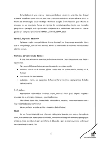 33
Os fundadores de uma empresa – os empreendedores –devem ter uma visão clara de qual
a área de negócio em que a empresa quer atuar, o seu posicionamento no mercado e no setor, os
fatores de diferenciação, a sua estratégia e forma de atuação. É um mapa que guia o futuro da
empresa na sua orientação futura em termos de tecnologia-produto-cliente, nos mercados
geográficos a perseguir, nas capacidades e competências a desenvolver, bem como no tipo de
gestão que a empresa procura criar. FERREIRA; SANTOS; SERRA, 2010.
Quais os propósitos da visão?
Esclarece a todos os stakeholders a direção dos negócios, descrevendo a condição futura
que se almeja chegar, com um foco definido. Motiva os interessados e envolvidos na busca deste
objetivo comum.
Premissas para elaboração da visão
A visão deve apresentar uma situação futura da empresa, como ela pretende estar daqui a
alguns anos.
Para ter credibilidade ela deve atender às seguintes premissas, sendo:
 realista – sonhar não é proibido, porém a visão deve ser o mais realista possível, isto é,
factível.
 concisa – ter um foco definido.
 audaciosa – manter sua capacidade de fazer sonhar e incentivar o compromisso de todos
os interessados.
3.1.3. Valores
Representam o conjunto de conceitos, valores, crenças e ideais que a empresa respeita e
emprega. São os princípios éticos que a organização segue.
São valores como ética, honestidade, transparência, respeito, comprometimento com a
responsabilidade social e ambiental.
Vamos conhecer a missão, a visão e os valores da UniCarioca:
Visão
Ser um Centro Universitário de referência na Educação Superior, com foco na formação do
aluno, funcionando com profissionais qualificados, infraestrutura adequada e modelos pedagógicos
críticos e ativos, contribuindo para a melhoria da Educação e para o desenvolvimento sustentável
da sociedade carioca e do País.
 