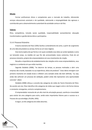 34
Missão
Formar profissionais éticos e competentes para o mercado de trabalho, oferecendo
serviços educacionais acessíveis e de qualidade, valorizando a empregabilidade dos egressos e
contribuindo para o desenvolvimento sustentável da sociedade carioca e do País.
Valores
Ética, competência, inclusão social, qualidade, responsabilidade socioambiental, educação
transformadora e gestão democrática e participativa.
3.1.4. Processo Visionário
A teoria visionária de Filion (1991) facilita o entendimento de como, a partir do surgimento
de uma ideia de produto ou serviço, forma-se um novo negócio.
Esta teoria explica de que forma e em quais condições essa ideia vai sendo lapidada e como
vai tomando corpo, na medida em que lhe são acrescentados novos contornos, fruto de um
processo visionário, próprio dos empreendedores em seus movimentos de criação.
Ressalta a importância do estabelecimento das relações entre esses empreendedores, seus
negócios e o ambiente em que estão inseridos.
Segundo Dolabela (2008), “no decorrer do tempo, as pessoas motivadas a abrir uma
empresa vão criando, baseadas na sua experiência, ideias de produtos”. Estas ideias emergem num
primeiro momento em estado bruto e refletem uma vontade ainda não bem definida, “ou seja,
ainda não sofreram um processo de validação, podem ainda não representar uma oportunidade
concreta”. (Ibid.)
Dolabela (2008) reforça o conceito das categorias de visões da Teoria Visionária de Filion.
De acordo com ele, Filion identifica três categorias de visões que reagem entre si de forma intensa
e constante: emergentes, central e complementares.
O empreendedor necessita de um alto nível de articulação pessoal, coerência e tenacidade
para evoluir de uma categoria para outra, sendo estes importantes fatores para o sucesso ou o
fracasso de sua estratégia. (FILION, 1993).
A seguir, as três categorias de visões descritas.
 