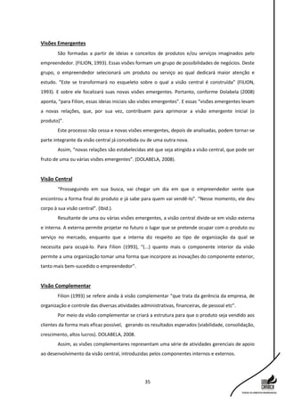 35
Visões Emergentes
São formadas a partir de ideias e conceitos de produtos e/ou serviços imaginados pelo
empreendedor. (FILION, 1993). Essas visões formam um grupo de possibilidades de negócios. Deste
grupo, o empreendedor selecionará um produto ou serviço ao qual dedicará maior atenção e
estudo. “Este se transformará no esqueleto sobre o qual a visão central é construída” (FILION,
1993). E sobre ele focalizará suas novas visões emergentes. Portanto, conforme Dolabela (2008)
aponta, “para Filion, essas ideias iniciais são visões emergentes”. E essas “visões emergentes levam
a novas relações, que, por sua vez, contribuem para aprimorar a visão emergente inicial (o
produto)”.
Este processo não cessa e novas visões emergentes, depois de analisadas, podem tornar-se
parte integrante da visão central já concebida ou de uma outra nova.
Assim, “novas relações são estabelecidas até que seja atingida a visão central, que pode ser
fruto de uma ou várias visões emergentes”. (DOLABELA, 2008).
Visão Central
“Prosseguindo em sua busca, vai chegar um dia em que o empreendedor sente que
encontrou a forma final do produto e já sabe para quem vai vendê-lo”. “Nesse momento, ele deu
corpo à sua visão central”. (Ibid.).
Resultante de uma ou várias visões emergentes, a visão central divide-se em visão externa
e interna. A externa permite projetar no futuro o lugar que se pretende ocupar com o produto ou
serviço no mercado, enquanto que a interna diz respeito ao tipo de organização da qual se
necessita para ocupá-lo. Para Filion (1993), “(...) quanto mais o componente interior da visão
permite a uma organização tomar uma forma que incorpore as inovações do componente exterior,
tanto mais bem-sucedido o empreendedor”.
Visão Complementar
Filion (1993) se refere ainda à visão complementar “que trata da gerência da empresa, de
organização e controle das diversas atividades administrativas, financeiras, de pessoal etc”.
Por meio da visão complementar se criará a estrutura para que o produto seja vendido aos
clientes da forma mais eficaz possível, gerando os resultados esperados (viabilidade, consolidação,
crescimento, altos lucros). DOLABELA, 2008.
Assim, as visões complementares representam uma série de atividades gerenciais de apoio
ao desenvolvimento da visão central, introduzidas pelos componentes internos e externos.
 