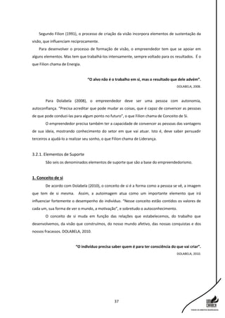 37
Segundo Filion (1991), o processo de criação da visão incorpora elementos de sustentação da
visão, que influenciam reciprocamente.
Para desenvolver o processo de formação de visão, o empreendedor tem que se apoiar em
alguns elementos. Mas tem que trabalhá-los intensamente, sempre voltado para os resultados. É o
que Filion chama de Energia.
“O alvo não é o trabalho em si, mas o resultado que dele advém”.
DOLABELA, 2008.
Para Dolabela (2008), o empreendedor deve ser uma pessoa com autonomia,
autoconfiança. “Precisa acreditar que pode mudar as coisas, que é capaz de convencer as pessoas
de que pode conduzi-las para algum ponto no futuro”, o que Filion chama de Conceito de Si.
O empreendedor precisa também ter a capacidade de convencer as pessoas das vantagens
de sua ideia, mostrando conhecimento do setor em que vai atuar. Isto é, deve saber persuadir
terceiros a ajudá-lo a realizar seu sonho, o que Filion chama de Liderança.
3.2.1. Elementos de Suporte
São seis os denominados elementos de suporte que são a base do empreendedorismo.
1. Conceito de si
De acordo com Dolabela (2010), o conceito de si é a forma como a pessoa se vê, a imagem
que tem de si mesma. Assim, a autoimagem atua como um importante elemento que irá
influenciar fortemente o desempenho do indivíduo. “Nesse conceito estão contidos os valores de
cada um, sua forma de ver o mundo, a motivação”, e sobretudo o autoconhecimento.
O conceito de si muda em função das relações que estabelecemos, do trabalho que
desenvolvemos, da visão que construímos, do nosso mundo afetivo, das nossas conquistas e dos
nossos fracassos. DOLABELA, 2010.
“O indivíduo precisa saber quem é para ter consciência do que vai criar”.
DOLABELA, 2010.
 