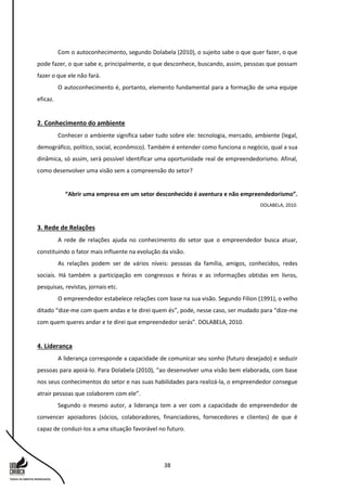 38
Com o autoconhecimento, segundo Dolabela (2010), o sujeito sabe o que quer fazer, o que
pode fazer, o que sabe e, principalmente, o que desconhece, buscando, assim, pessoas que possam
fazer o que ele não fará.
O autoconhecimento é, portanto, elemento fundamental para a formação de uma equipe
eficaz.
2. Conhecimento do ambiente
Conhecer o ambiente significa saber tudo sobre ele: tecnologia, mercado, ambiente (legal,
demográfico, político, social, econômico). Também é entender como funciona o negócio, qual a sua
dinâmica, só assim, será possível identificar uma oportunidade real de empreendedorismo. Afinal,
como desenvolver uma visão sem a compreensão do setor?
“Abrir uma empresa em um setor desconhecido é aventura e não empreendedorismo”.
DOLABELA, 2010.
3. Rede de Relações
A rede de relações ajuda no conhecimento do setor que o empreendedor busca atuar,
constituindo o fator mais influente na evolução da visão.
As relações podem ser de vários níveis: pessoas da família, amigos, conhecidos, redes
sociais. Há também a participação em congressos e feiras e as informações obtidas em livros,
pesquisas, revistas, jornais etc.
O empreendedor estabelece relações com base na sua visão. Segundo Filion (1991), o velho
ditado “dize-me com quem andas e te direi quem és”, pode, nesse caso, ser mudado para “dize-me
com quem queres andar e te direi que empreendedor serás”. DOLABELA, 2010.
4. Liderança
A liderança corresponde a capacidade de comunicar seu sonho (futuro desejado) e seduzir
pessoas para apoiá-lo. Para Dolabela (2010), “ao desenvolver uma visão bem elaborada, com base
nos seus conhecimentos do setor e nas suas habilidades para realizá-la, o empreendedor consegue
atrair pessoas que colaborem com ele”.
Segundo o mesmo autor, a liderança tem a ver com a capacidade do empreendedor de
convencer apoiadores (sócios, colaboradores, financiadores, fornecedores e clientes) de que é
capaz de conduzi-los a uma situação favorável no futuro.
 