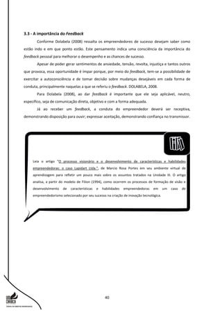 40
3.3 - A importância do Feedback
Conforme Dolabela (2008) ressalta os empreendedores de sucesso desejam saber como
estão indo e em que ponto estão. Este pensamento indica uma consciência da importância do
feedback pessoal para melhorar o desempenho e as chances de sucesso.
Apesar de poder gerar sentimentos de ansiedade, tensão, revolta, injustiça e tantos outros
que provoca, essa oportunidade é ímpar porque, por meio do feedback, tem-se a possibilidade de
exercitar a autoconsciência e de tomar decisão sobre mudanças desejáveis em cada forma de
conduta, principalmente naquelas a que se referiu o feedback. DOLABELA, 2008.
Para Dolabela (2008), ao dar feedback é importante que ele seja aplicável, neutro,
específico, seja de comunicação direta, objetivo e com a forma adequada.
Já ao receber um feedback, a conduta do empreendedor deverá ser receptiva,
demonstrando disposição para ouvir; expressar aceitação, demonstrando confiança no transmissor.
Leia o artigo “O processo visionário e o desenvolvimento de características e habilidades
empreendedoras: o caso Lapidart Ltda.”, de Marcio Rosa Portes em seu ambiente virtual de
aprendizagem para refletir um pouco mais sobre os assuntos tratados na Unidade III. O artigo
analisa, a partir do modelo de Filion (1994), como ocorrem os processos de formação de visão e
desenvolvimento de características e habilidades empreendedoras em um caso de
empreendedorismo selecionado por seu sucesso na criação de inovação tecnológica.
 