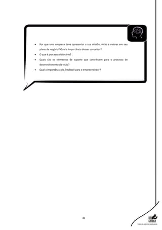 41
 Por que uma empresa deve apresentar a sua missão, visão e valores em seu
plano de negócio? Qual a importância desses conceitos?
 O que é processo visionário?
 Quais são os elementos de suporte que contribuem para o processo de
desenvolvimento da visão?
 Qual a importância do feedback para o empreendedor?
 