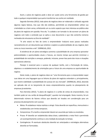 45
Assim, o plano de negócios pode e deve ser usado como uma ferramenta de gestão por
todo e qualquer empreendedor que queira transformar seu sonho em realidade.
Segundo Dornelas (2012), todo plano de negócios deve ser elaborado e utilizado seguindo
algumas regras básicas, mas que não são estáticas, permitindo ao empreendedor utilizar sua
criatividade ou o bom senso, enfatizando um ou outro aspecto que mais interessa ao público-alvo
do plano de negócios em questão. Para ele, “o cuidado a ser tomado é o de escrever um plano de
negócios com todo o conteúdo que se aplica a esse documento e que não contenha números
recheados de entusiasmo ou fora da realidade”.
“A arte estará no fato de como o empreendedor traduzirá esses passos realizados
racionalmente em um documento que sintetize e explore as potencialidades de seu negócio, bem
como os riscos inerentes a ele”. DORNELAS, 2012.
A existência de um plano estratégico aumenta a possibilidade de uma empresa aproveitar
potencialidades e oportunidades atuais e futuras, ao mesmo tempo que permite minimizar a
probabilidade de restrições e ameaças, podendo, inclusive, prever boa parte dos riscos e situações
operacionais adversas.
Planejar é essencial para o sucesso de qualquer tarefa, com a formulação de metas,
objetivos e o estabelecimento de orientações para o futuro de uma empresa ou oportunidade de
negócio.
Deste modo, o plano de negócios deve ser “uma ferramenta para o empreendedor expor
suas ideias em uma linguagem que os leitores do plano de negócios entendam e, principalmente,
que mostre viabilidade e probabilidade de sucesso em seu mercado”. (DORNELAS, 2012), devendo
ser aplicada não só no lançamento de novos empreendimentos quanto no planejamento de
empresas já existentes.
Para Dornelas (2012), “o plano de negócios é o cartão de visitas do empreendedor, mas
também pode ser seu cartão de desqualificação”, quando mal empregado. Desta maneira, há um
determinado número de fatores críticos que deverão ser levados em consideração para um
processo de planejamento com sucesso.
 Metas  estabelecer metas realistas a atingir. Estas deverão ser específicas, mensuráveis e
estabelecidas com limites temporais.
 Compromisso  a tarefa a empreender deverá ser assumida por todos os envolvidos.
 Prazos  deverão ser estabelecidas datas-chave, subdividindo a meta final e permitindo
um acompanhamento contínuo e uma medição da evolução no tempo.
 Contingências  eventuais obstáculos deverão ser antecipados e estratégias alternativas
deverão ser formuladas.
 