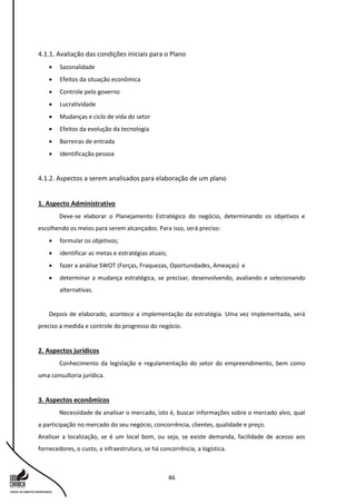 46
4.1.1. Avaliação das condições iniciais para o Plano
 Sazonalidade
 Efeitos da situação econômica
 Controle pelo governo
 Lucratividade
 Mudanças e ciclo de vida do setor
 Efeitos da evolução da tecnologia
 Barreiras de entrada
 Identificação pessoa
4.1.2. Aspectos a serem analisados para elaboração de um plano
1. Aspecto Administrativo
Deve-se elaborar o Planejamento Estratégico do negócio, determinando os objetivos e
escolhendo os meios para serem alcançados. Para isso, será preciso:
 formular os objetivos;
 identificar as metas e estratégias atuais;
 fazer a análise SWOT (Forças, Fraquezas, Oportunidades, Ameaças) e
 determinar a mudança estratégica, se precisar, desenvolvendo, avaliando e selecionando
alternativas.
Depois de elaborado, acontece a implementação da estratégia. Uma vez implementada, será
preciso a medida e controle do progresso do negócio.
2. Aspectos jurídicos
Conhecimento da legislação e regulamentação do setor do empreendimento, bem como
uma consultoria jurídica.
3. Aspectos econômicos
Necessidade de analisar o mercado, isto é, buscar informações sobre o mercado alvo, qual
a participação no mercado do seu negócio, concorrência, clientes, qualidade e preço.
Analisar a localização, se é um local bom, ou seja, se existe demanda, facilidade de acesso aos
fornecedores, o custo, a infraestrutura, se há concorrência, a logística.
 