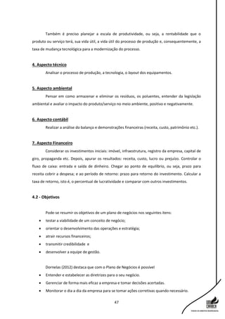 47
Também é preciso planejar a escala de produtividade, ou seja, a rentabilidade que o
produto ou serviço terá, sua vida útil, a vida útil do processo de produção e, consequentemente, a
taxa de mudança tecnológica para a modernização do processo.
4. Aspecto técnico
Analisar o processo de produção, a tecnologia, o layout dos equipamentos.
5. Aspecto ambiental
Pensar em como armazenar e eliminar os resíduos, os poluentes, entender da legislação
ambiental e avaliar o impacto do produto/serviço no meio ambiente, positivo e negativamente.
6. Aspecto contábil
Realizar a análise do balanço e demonstrações financeiras (receita, custo, patrimônio etc.).
7. Aspecto Financeiro
Considerar os investimentos iniciais: imóvel, infraestrutura, registro da empresa, capital de
giro, propaganda etc. Depois, apurar os resultados: receita, custo, lucro ou prejuízo. Controlar o
fluxo de caixa: entrada e saída de dinheiro. Chegar ao ponto de equilíbrio, ou seja, prazo para
receita cobrir a despesa; e ao período de retorno: prazo para retorno do investimento. Calcular a
taxa de retorno, isto é, o percentual de lucratividade e comparar com outros investimentos.
4.2 - Objetivos
Pode-se resumir os objetivos de um plano de negócios nos seguintes itens:
 testar a viabilidade de um conceito de negócio;
 orientar o desenvolvimento das operações e estratégia;
 atrair recursos financeiros;
 transmitir credibilidade e
 desenvolver a equipe de gestão.
Dornelas (2012) destaca que com o Plano de Negócios é possível
 Entender e estabelecer as diretrizes para o seu negócio.
 Gerenciar de forma mais eficaz a empresa e tomar decisões acertadas.
 Monitorar o dia a dia da empresa para se tomar ações corretivas quando necessário.
 