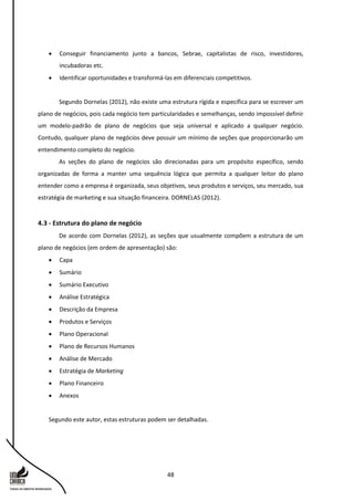 48
 Conseguir financiamento junto a bancos, Sebrae, capitalistas de risco, investidores,
incubadoras etc.
 Identificar oportunidades e transformá-las em diferenciais competitivos.
Segundo Dornelas (2012), não existe uma estrutura rígida e específica para se escrever um
plano de negócios, pois cada negócio tem particularidades e semelhanças, sendo impossível definir
um modelo-padrão de plano de negócios que seja universal e aplicado a qualquer negócio.
Contudo, qualquer plano de negócios deve possuir um mínimo de seções que proporcionarão um
entendimento completo do negócio.
As seções do plano de negócios são direcionadas para um propósito específico, sendo
organizadas de forma a manter uma sequência lógica que permita a qualquer leitor do plano
entender como a empresa é organizada, seus objetivos, seus produtos e serviços, seu mercado, sua
estratégia de marketing e sua situação financeira. DORNELAS (2012).
4.3 - Estrutura do plano de negócio
De acordo com Dornelas (2012), as seções que usualmente compõem a estrutura de um
plano de negócios (em ordem de apresentação) são:
 Capa
 Sumário
 Sumário Executivo
 Análise Estratégica
 Descrição da Empresa
 Produtos e Serviços
 Plano Operacional
 Plano de Recursos Humanos
 Análise de Mercado
 Estratégia de Marketing
 Plano Financeiro
 Anexos
Segundo este autor, estas estruturas podem ser detalhadas.
 