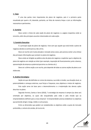 49
1. Capa
É uma das partes mais importantes do plano de negócios, pois é a primeira parte
visualizada por quem o lê, devendo, portanto, ser feita de maneira limpa e com as informações
necessárias e pertinentes.
2. Sumário
Deve conter o título de cada seção do plano de negócios e a página respectiva onde se
encontra, além dos principais assuntos relacionados em cada seção.
3. Sumário Executivo
É a principal seção do plano de negócios. Fará com que aquele que está lendo o plano de
negócios decida se continuará ou não a lê-lo.
Deve ser escrito com muita atenção e revisado várias vezes, pois precisa conter uma síntese
das principais informações que constam no plano de negócios.
Deve ainda ser dirigido ao público-alvo do plano de negócios e explicitar qual o objetivo do
plano de negócios em relação ao leitor (por exemplo, requisição de financiamentos junto a bancos,
apresentação da empresa a potencial parceiros ou clientes etc.).
Deve ser a última seção a ser escrita, pois depende de todas as outras seções do plano a ser
elaborada.
4. Análise Estratégica
Seção em que são definidos os rumos da empresa, sua visão e missão, sua situação atual, as
potencialidades e ameaças externas, suas forças e fraquezas, seus objetivos e metas de negócios.
Esta seção serve de base para o desenvolvimento e a implantação das demais ações
descritas no plano.
Segundo Ferreira, Santos e Serra (2010), “a estratégia da empresa é sempre (ou deve ser)
orientada por objetivos, os quais são enquadrados pela visão e pela missão que os
empreendedores definem para a nova empresa”. O empreendedor precisa estabelecer os objetivos
que pretende atingir a longo, médio e curto prazos.
Entre as dimensões que podem ser estabelecidos os objetivos estão a quota do mercado
pretendida, o volume de vendas, de lucros etc.
 