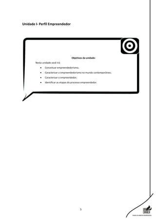 5
Unidade I- Perfil Empreendedor
Objetivos da unidade:
Nesta unidade você irá:
 Conceituar empreendedorismo;
 Caracterizar o empreendedorismo no mundo contemporâneo;
 Caracterizar o empreendedor;
 Identificar as etapas do processo empreendedor.
 