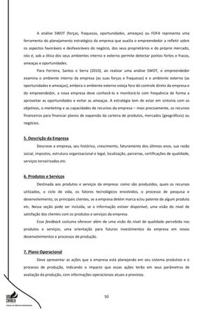50
A análise SWOT (forças, fraquezas, oportunidades, ameaças) ou FOFA representa uma
ferramenta do planejamento estratégico da empresa que auxilia o empreendedor a refletir sobre
os aspectos favoráveis e desfavoráveis do negócio, dos seus proprietários e do próprio mercado,
isto é, sob a ótica dos seus ambientes interno e externo permite detectar pontos fortes e fracos,
ameaças e oportunidades.
Para Ferreira, Santos e Serra (2010), ao realizar uma análise SWOT, o empreendedor
examina o ambiente interno da empresa (as suas forças e fraquezas) e o ambiente externo (as
oportunidades e ameaças), embora o ambiente externo esteja fora do controle direto da empresa e
do empreendedor, a nova empresa deve conhecê-lo e monitorá-lo com frequência de forma a
aproveitar as oportunidades e evitar as ameaças. A estratégia tem de estar em sintonia com os
objetivos, o marketing e as capacidades de recursos da empresa – mais precisamente, os recursos
financeiros para financiar planos de expansão da carteira de produtos, mercados (geográficos) ou
negócios.
5. Descrição da Empresa
Descreve a empresa, seu histórico, crescimento, faturamento dos últimos anos, sua razão
social, impostos, estrutura organizacional e legal, localização, parcerias, certificações de qualidade,
serviços terceirizados etc.
6. Produtos e Serviços
Destinada aos produtos e serviços da empresa: como são produzidos, quais os recursos
utilizados, o ciclo de vida, os fatores tecnológicos envolvidos, o processo de pesquisa e
desenvolvimento, os principais clientes, se a empresa detém marca e/ou patente de algum produto
etc. Nessa seção pode ser incluída, se a informação estiver disponível, uma visão do nível de
satisfação dos clientes com os produtos e serviços da empresa.
Esse feedback costuma oferecer além de uma visão do nível de qualidade percebida nos
produtos e serviços, uma orientação para futuros investimentos da empresa em novos
desenvolvimentos e processos de produção.
7. Plano Operacional
Deve apresentar as ações que a empresa está planejando em seu sistema produtivo e o
processo de produção, indicando o impacto que essas ações terão em seus parâmetros de
avaliação da produção, com informações operacionais atuais e previstas.
 