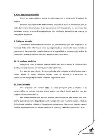 51
8. Plano de Recursos Humanos
Devem ser apresentados os planos de desenvolvimento e treinamento de pessoal da
empresa.
Devem ser indicadas as metas de treinamento associadas às ações do Plano Operacional, as
metas de treinamento estratégico, de ser apresentados o nível educacional e a experiência dos
executivos, gerentes e funcionários operacionais, com a indicação dos esforços da empresa na
formação de seu pessoal.
9. Análise de Mercado
Conhecimento do mercado consumidor do seu produto/serviço (por meio de pesquisas de
mercado). Pode conter informações como: sua segmentação, o crescimento desse mercado, as
características do consumidor e sua localização, se há sazonalidade e como proceder, análise da
concorrência, sua participação no mercado e a dos principais concorrentes.
10. Estratégia de Marketing
Indicação de como a empresa pretende vender seu produto/serviço e conquistar seus
clientes, manter o interesse dos mesmos e aumentar a demanda.
Deve abordar seus métodos de comercialização, diferenciais do produto/serviço para o
cliente, política de preços, principais clientes, canais de distribuição e estratégias de
promoção/comunicação e publicidade, bem como projeções de venda.
11. Plano Financeiro
Deve apresentar em números todas as ações planejadas para a empresa e as
comprovações, por meio de projeções futuras (quanto necessita de capital, quando e com que
propósito) de sucesso do negócio.
Deve conter demonstrativo de fluxo de caixa com horizonte de, pelo menos, três anos;
balanço patrimonial; análise do ponto de equilíbrio; necessidades de investimento; demonstrativos
de resultados; análise de indicadores financeiros do negócio, como faturamento previsto, margem
prevista, prazo de retorno sobre o investimento inicial (payback), taxa interna de retorno (TIR) etc.
 