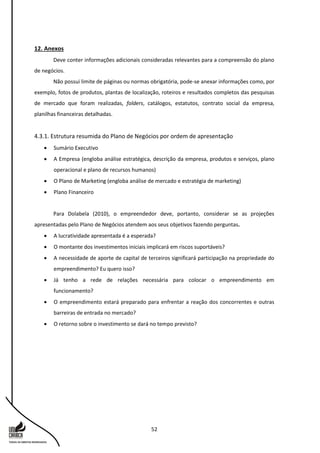 52
12. Anexos
Deve conter informações adicionais consideradas relevantes para a compreensão do plano
de negócios.
Não possui limite de páginas ou normas obrigatória, pode-se anexar informações como, por
exemplo, fotos de produtos, plantas de localização, roteiros e resultados completos das pesquisas
de mercado que foram realizadas, folders, catálogos, estatutos, contrato social da empresa,
planilhas financeiras detalhadas.
4.3.1. Estrutura resumida do Plano de Negócios por ordem de apresentação
 Sumário Executivo
 A Empresa (engloba análise estratégica, descrição da empresa, produtos e serviços, plano
operacional e plano de recursos humanos)
 O Plano de Marketing (engloba análise de mercado e estratégia de marketing)
 Plano Financeiro
Para Dolabela (2010), o empreendedor deve, portanto, considerar se as projeções
apresentadas pelo Plano de Negócios atendem aos seus objetivos fazendo perguntas.
 A lucratividade apresentada é a esperada?
 O montante dos investimentos iniciais implicará em riscos suportáveis?
 A necessidade de aporte de capital de terceiros significará participação na propriedade do
empreendimento? Eu quero isso?
 Já tenho a rede de relações necessária para colocar o empreendimento em
funcionamento?
 O empreendimento estará preparado para enfrentar a reação dos concorrentes e outras
barreiras de entrada no mercado?
 O retorno sobre o investimento se dará no tempo previsto?
 