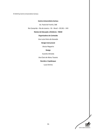 55
© 2014 by Centro Universitário Carioca
Centro Universitário Carioca
Av. Paulo de Frontin, 568
Rio Comprido – Rio de Janeiro – RJ – Brasil – 20.261 – 243
Núcleo de Educação a Distância – NEAD
Organizadora do Conteúdo
Ana Luiza Vieira de Azevedo
Design Instrucional
Jéssica Nogueira
Design
Evandro Almeida
Ana Clara de Abreu Tavares
Revisão e Copidesque
Lucia Venina
 